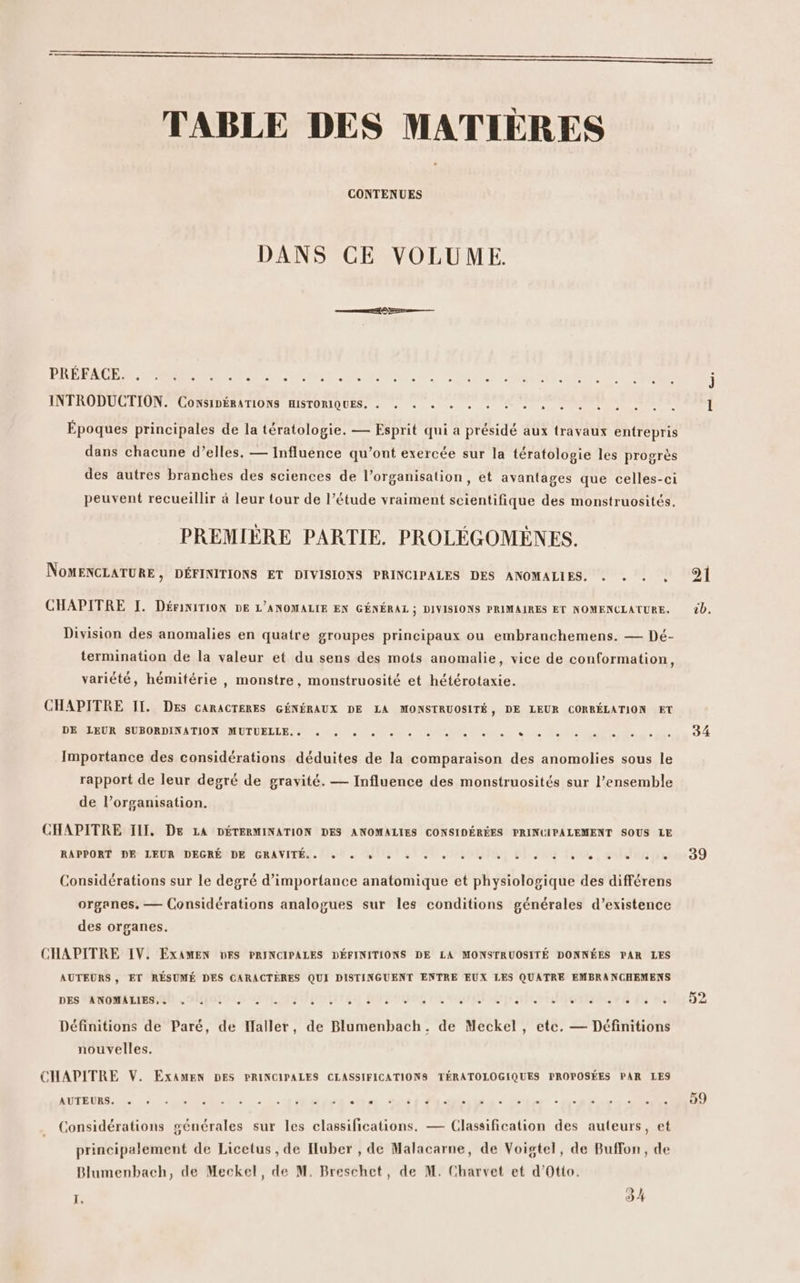TABLE DES MATIÈRES CONTENUES DANS CE VOLUME. AT RS Rens PI PUNTO RL SES RENE CRE SE CR PS j INTRODUCTION CONSIDERATIONS HISTORIQUES, : . « . , . À ONE ENT SP 1 Époques principales de la tératologie. — Esprit qui a présidé aux travaux entrepris dans chacune d’elles, — Influence qu’ont exercée sur la tératologie les progrès des autres branches des sciences de l’organisation, et avantages que celles-ci peuvent recueillir à leur tour de l’étude vraiment scientifique des monstruosités. PREMIÈRE PARTIE. PROLÉGOMÈNES. NOMENCLATURE , DÉFINITIONS ET DIVISIONS PRINCIPALES DES ANOMALIES. . . . 21 CHAPITRE I. DériNiITION DE L'ANOMALIE EN GÉNÉRAL ; DIVISIONS PRIMAIRES ET NOMENCLATURE. 20. Division des anomalies en quatre groupes principaux ou embranchemens. — Dé- termination de la valeur et du sens des mots anomalie, vice de conformation, variété, hémitérie , monstre, monstruosité et hétérotaxie. CHAPITRE II. DEs CARACTERES GÉNÉRAUX DE LA MONSTRUOSITÉ, DE LEUR CORRÉLATION ET PR EURE SUROSDINATIONS METUEELE 0 2 Mr VON ER al «us RM AN ue 34 Importance des considérations déduites de la comparaison des anomolies sous le rapport de leur degré de gravité. — Influence des monstruosités sur l’ensemble de l’orgamisation. CHAPITRE III, De LA DÉTERMINATION DES ANOMALIES CONSIDÉRÉES PRINCIPALEMENT SOUS LE RAPPORE 9 LEURNDEGREUDE GRANVITÉS. Lo fit 21 O0 note 65 308 Hoon, colda Drsan 39 Considérations sur le degré d'importance anatomique et physiologique des différens organes, — Considérations analogues sur les conditions générales d’existence des organes. CHAPITRE IV. EXAMEN DES PRINCIPALES DÉFINITIONS DE LA MONSTRUOSITÉ DONNÉES PAR LES AUTEURS , ET RÉSUMÉ DES CARACTÈRES QUI DISTINGUENT ENTRE EUX LES QUATRE EMBRANCHEMENS DES ENOMILIRQD ours y nl poteg Mure ro dore she s'est 02 Définitions de Paré, de aller, de Blumenbach. de Meckel, etc. — Définitions nouvelles. CHAPITRE V. EXxaAMEN DES PRINCIPALES CLASSIFICATIONS TÉRATOLOGIQUES PROPOSÉES PAR LES AUTEURS. US EU. situ ete Ouf da dnnildu: crier Née RE Considérations générales sur les classifications. — Classification des auteurs, et principalement de Licetus , de Huber , de Malacarne, de Voigtel, de Buffon, de Blumenbach, de Meckel, de M. Breschet, de M. Charvet et d’Otio. te 34