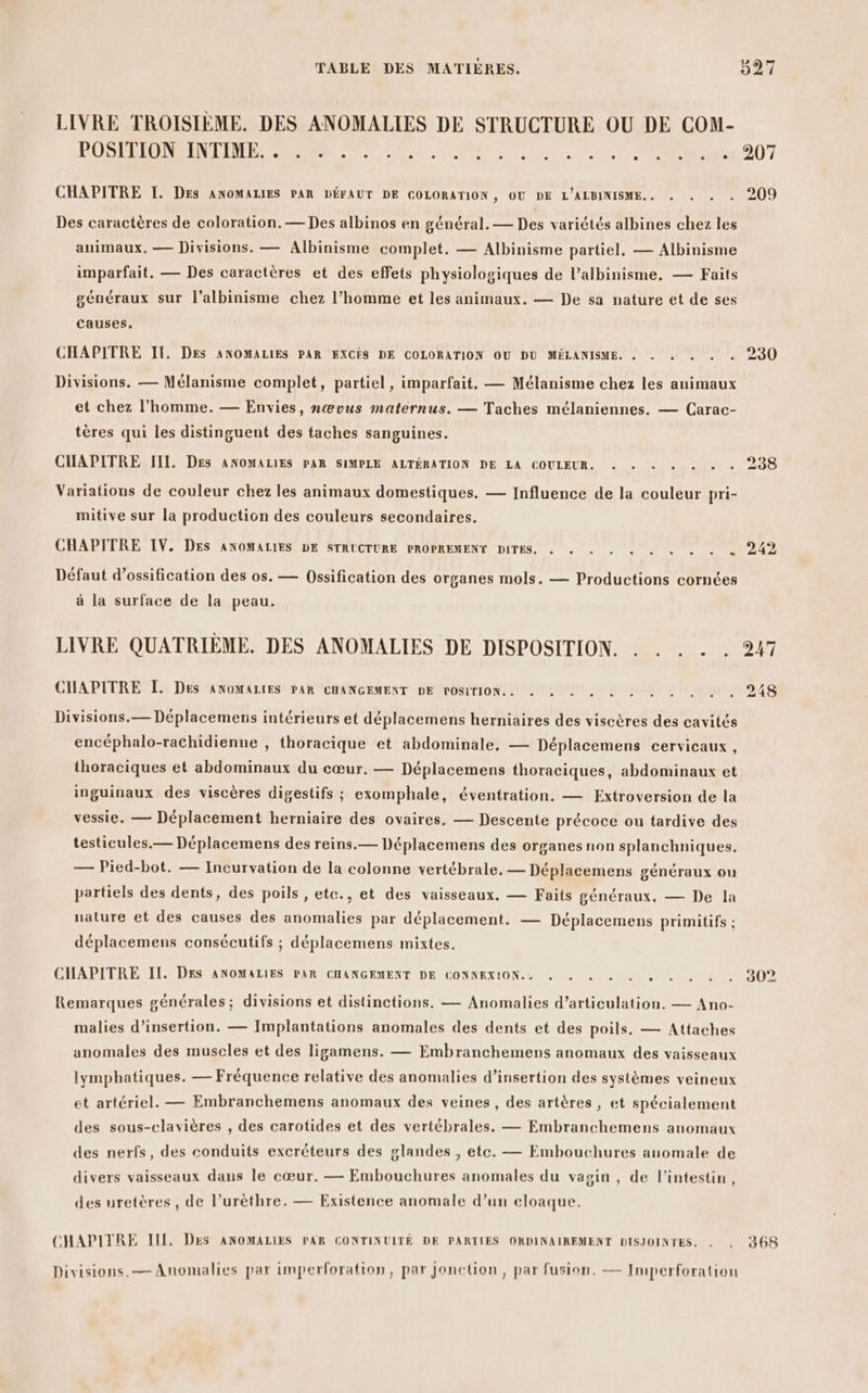 LIVRE TROISIÈME. DES ANOMALIES DE STRUCTURE OU DE COM- BOSEPEENEENETT RE RSR TE UMR 2 NA 0e NE 007 CHAPITRE I. Des ANOMALIES PAR DÉFAUT DE COLORATION , OU DE L’ALBINISME.. . . . : 209 Des caractères de coloration. — Des albinos en général. — Des variétés albines chez les animaux, — Divisions. — Albinisme complet. — Albinisme partiel, — Albinisme imparfait. — Des caractères et des effets physiologiques de l’albinisme. — Faits généraux sur l’albinisme chez l’homme et les animaux. — De sa nature et de ses causes. CHAPITRE IT. DES ANOMALIES PAR EXCÉS DE COLORATION OU DU MÉLANISME. . . . . . « 230 Divisions, — Mélanisme complet, partiel, imparfait, — Mélanisme chez les animaux et chez l’homme. — Envies, nœvus maternus. — Taches mélaniennes. — Carac- tères qui les distinguent des taches sanguines. CHAPITRE III. Des ANOMALIES PAR SIMPLE ALTÉRATION DE LA COULEUR. « + + + « + « 238 Variations de couleur chez les animaux domestiques. — Influence de la couleur pri- mitive sur la production des couleurs secondaires. CHAPITRE IV. DES ANOMALIES DE STRUCTURE PROPREMENY DITES. RS hais PA Défaut d’ossification des os. — Ossification des organes mols. — Productions cornées à la surface de la peau. LIVRE QUATRIÈME. DES ANOMALIES DE DISPOSITION. . . . . . 247 CHAPITRE JL. Des ANOMALIES PAR CHANGEMENT DE POSITION. « . … . … . . . . , 248 Divisions.— Déplacemens intérieurs et déplacemens herniaires des viscères des cavités encéphalo-rachidienne , thoracique et abdominale, — Déplacemens cervicaux, thoraciques et abdominaux du cœur, — Déplacemens thoraciques, abdominaux et inguinaux des viscères digestifs ; exomphale, éventration. — Extroversion de la vessie. — Déplacement herniaire des ovaires. — Descente précoce ou tardive des testicules.— Déplacemens des reins.— Déplacemens des organes non splanchniques. — Pied-bot. — Incurvation de la colonne vertébrale, — Déplacemens généraux ou partiels des dents, des poils , etc., et des vaisseaux. — Faits généraux, — De la nature et des causes des anomalies par déplacement. — Déplacemens primitifs ; déplacemens consécutifs ; déplacemens mixtes. CHAPITRE II. Des ANOMALIES PAR CHANGEMENT DE CONNEXION. , « . . . + . . . . 30% Remarques générales ; divisions et distinctions. — Anomalies d’articulation. — Ano- malies d'insertion. — Implantations anomales des dents et des poils. — Attaches anomales des muscles et des ligamens. — Embranchemens anomaux des vaisseaux lymphatiques. — Fréquence relative des anomalies d’insertion des systèmes veineux et artériel. — Embranchemens anomaux des veines, des artères, et spécialement des sous-clavières , des carotides et des vertébrales. — Embranchemens anomaux des nerfs, des conduits excréteurs des glandes , etc. — Embouchures anomale de divers vaisseaux dans le cœur. — Embouchures anomales du vagin , de l'intestin, des uretères , de l’urèthre. — Existence anomale d’un cloaque. CHAPITRE III, DES ANOMALIES PAR CONTINUITÉ DE PARTIES ORDINAIREMENT DISJOINTES. . . 368 Divisions.— Anomalies par imperforation, par Jonction, par fusion, — Imperforation
