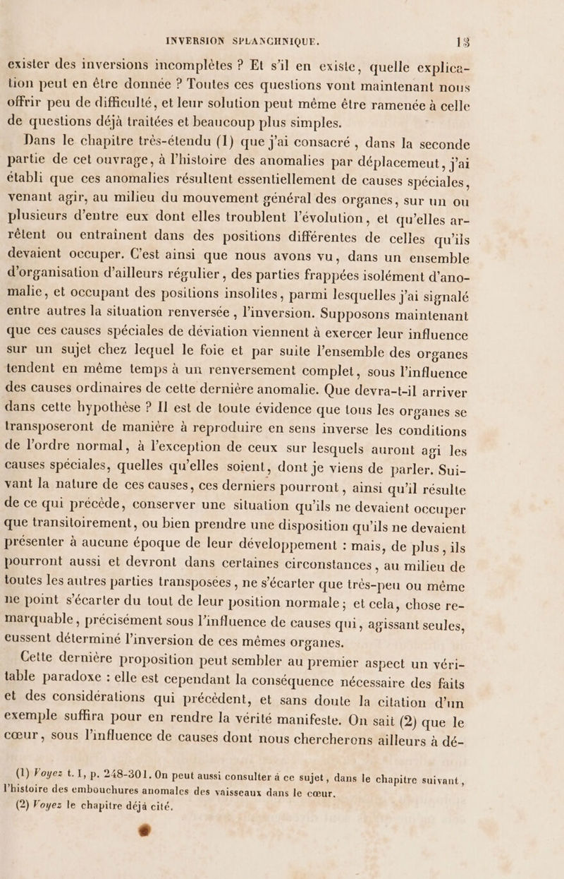 exister des inversions incomplètes ? Et s’il en existe, quelle explice- lion peul en être donnée ? Toutes ces questions vont maintenant nous offrir peu de difficulté, et leur solution peut même être ramenée à celle de questions déjà traitées et beaucoup plus simples. Dans le chapitre très-étendu (1) que j'ai consacré , dans la seconde partie de cet ouvrage, à l’histoire des anomalies par déplacemeut, j'ai établi que ces anomalies résultent essentiellement de causes spéciales, venant agir, au milieu du mouvement général des organes, sur un ou plusieurs d’entre eux dont elles troublent l’évolution, et qu’elles ar- rêlent ou entraînent dans des positions différentes de celles qu'ils devaient occuper. C’est ainsi que nous avons vu, dans un ensemble d'organisation d’ailleurs régulier , des parties frappées isolément d'ano- malie, et occupant des positions insolites, parmi lesquelles j'ai signalé entre autres la situation renversée , l’inversion. Supposons maintenant que ces causes spéciales de déviation viennent à exercer leur influence sur un sujet chez lequel le foie et par suite l’ensemble des organes tendent en même temps à un renversement complet, sous l'influence des causes ordinaires de cette dernière anomalie. Que devra-t-il arriver dans cette hypothèse ? Il est de toute évidence que tous les organes se transposeront de manière à reproduire en sens inverse les conditions de l’ordre normal, à l'exception de ceux sur lesquels auront agi les causes spéciales, quelles qu’elles soient, dont je viens de parler, Sui- vant la nature de ces causes, ces derniers pourront, ainsi qu’il résulte de ce qui précède, conserver une situation qu'ils ne devaient occuper que transitoirement, ou bien prendre une disposition qu'ils ne devaient présenter à aucune époque de leur développement : mais, de plus, ils pourront aussi et devront dans certaines circonstances , au milieu de toutes les autres parties transposées , ne s’écarter que très-peu ou même ne point s'écarter du tout de leur position normale; et cela, chose re- marquable , précisément sous l'influence de causes qui, agissant seules, eussent déterminé l’inversion de ces mêmes organes. Cette dernière proposition peut sembler au premier aspect un véri- table paradoxe : elle est cependant la conséquence nécessaire des faits et des considérations qui précèdent, et sans doute la citation d’un exemple suffira pour en rendre la vérité manifeste. On sait (2) que le cœur, sous l'influence de causes dont nous chercherons ailleurs à dé- (1) Voyez t.1, p. 248-301. On peut aussi consulter à ce sujet, dans le chapitre suivant, l’histoire des embouchures anomales des vaisseaux dans le cœur.