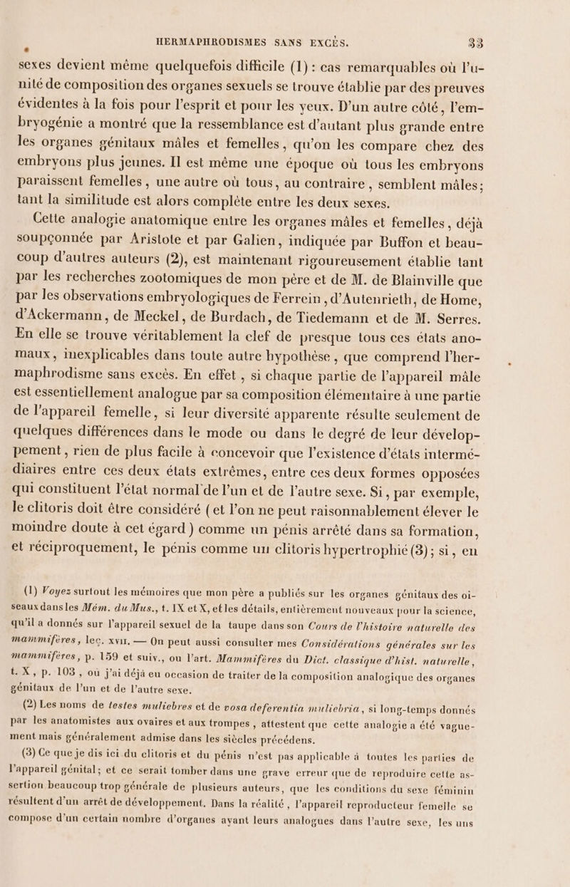 L sexes devient même quelquefois difficile (1) : cas remarquables où l’u- nilé de composition des organes sexuels se trouve établie par des preuves évidentes à la fois pour l'esprit et pour les yeux. D’un autre côté, lem- bryogénie a montré que la ressemblance est d'autant plus grande entre les organes génitaux mâles et femelles, qu’on les compare chez des embryons plus jeunes. Il est même une époque où tous les embryons paraissent femelles , une autre où tous, au contraire , semblent mâles : tant la similitude est alors complète entre les deux sexes. Cette analogie anatomique entre les organes mâles et femelles , déjà soupçonnée par Aristote et par Galien, indiquée par Buffon et beau- coup d'autres auteurs (2), est maintenant rigoureusement établie tant par les recherches zootomiques de mon père et de M. de Blainville que par les observations embryologiques de Ferrein , d’Autenrieth, de Home, d’Ackermann, de Meckel, de Burdach, de Tiedemann et de M. Serres. En elle se trouve véritablement la clef de presque tous ces états ano- maux, inexplicables dans toute autre hypothèse , que comprend l’her- maphrodisme sans excès. En effet , si chaque partie de l'appareil mâle est essentiellement analogue par sa composition élémentaire à une partie de l'appareil femelle, si leur diversité apparente résulte seulement de quelques différences dans le mode ou dans le degré de leur dévelop- pement , rien de plus facile à concevoir que l'existence d'états intermé- diaires entre ces deux états extrêmes, entre ces deux formes opposées qui constituent l’état normal de l’un et de l’autre sexe. Si , par exemple, le clitoris doit être considéré (et l’on ne peut raisonnablement élever le moindre doute à cet égard ) comme un pénis arrêté dans sa formation, et réciproquement, le pénis comme un clitoris hypertrophie (3); si, en (1) Voyez surtout les mémoires que mon père a publiés sur les organes génitaux des oi- seaux dans les Mém. du Mus., t. IX etX, etles détails, entièrement nouveaux pour la science, qu’il a donnés sur l'appareil sexuel de la taupe dans son Cours de l’histoire naturelle des mammifires, lec. xvir, — On peut aussi consulter mes Considérations générales sur les mammifères, p. 159 et suiv., ou l’art. Mammifères du Dict. classique d’hist. naturelle, t. X, p. 103, où j'ai déjà eu occasion de traiter de la composition analogique des organes génitaux de l’un et de l’autre sexe. (2) Les noms de testes muliebres et de vosa deferentia muliebria, si long-temps donnés par les anatomistes aux ovaires et aux trompes , attestent que cette analogie a été vague- ment mais généralement admise dans les siècles précédens. (3) Ce que je dis ici du clitoris et du pénis n’est pas applicable à toutes les parties de l'appareil génital; et ce serait tomber dans une grave erreur que de reproduire cette as- sertion beaucoup trop générale de plusieurs auteurs, que les conditions du sexe féminin résultent d’un arrêt de développement. Dans la réalité , l'appareil reproducteur femelle se compose d’un certain nombre d’organes ayant leurs analogues dans l’autre sexe, les uns