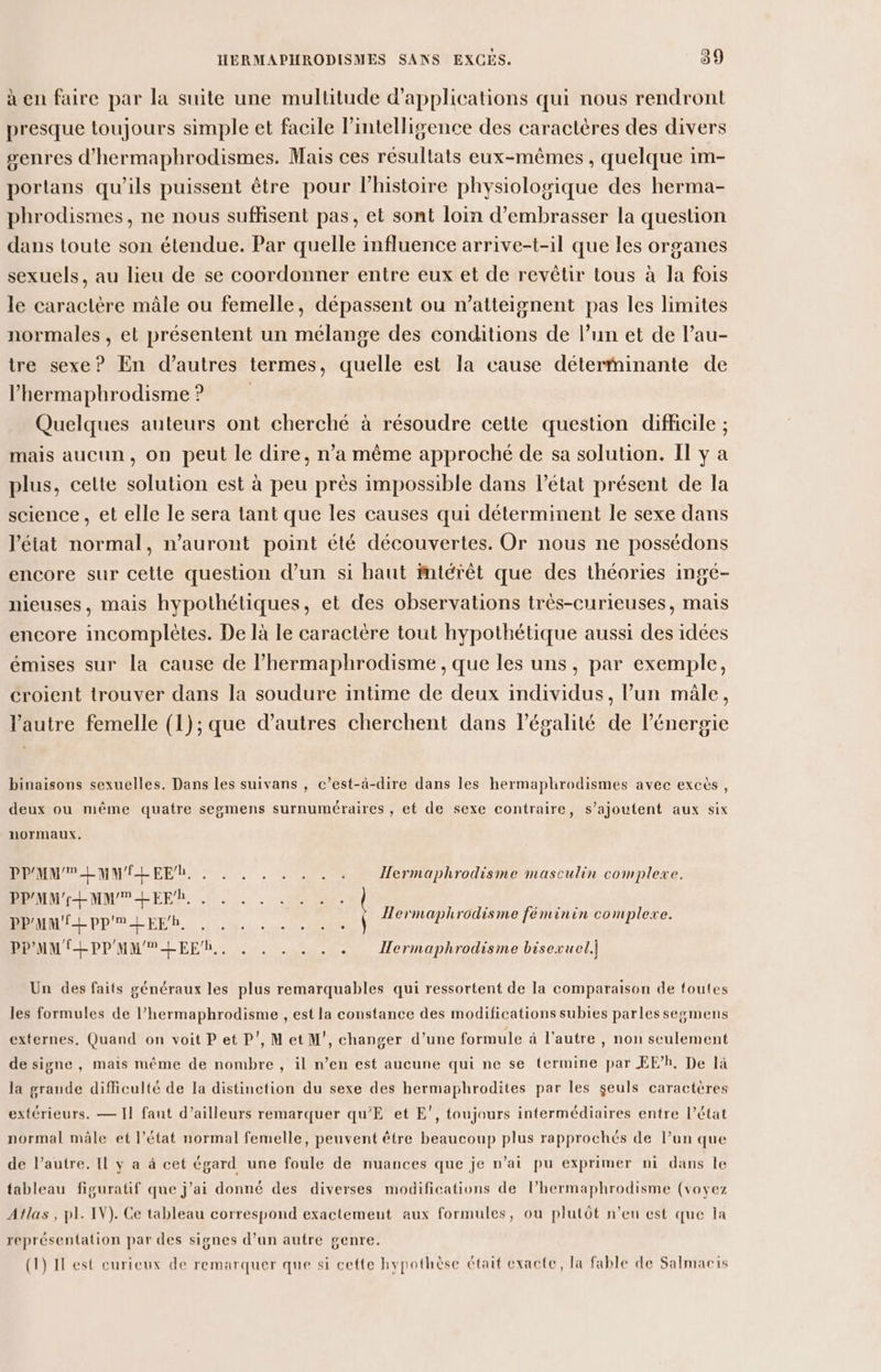 à en faire par la suite une multitude d'applications qui nous rendront presque toujours simple et facile l’intelligence des caractères des divers genres d'hermaphrodismes. Mais ces résultats eux-mêmes , quelque im- portans qu’ils puissent être pour lhistoire physiologique des herma- phrodismes, ne nous suffisent pas, et sont loin d’embrasser la question dans toute son étendue. Par quelle influence arrive-t-il que les organes sexuels, au lieu de se coordonner entre eux et de revêtir tous à la fois le caractère mâle ou femelle, dépassent ou n’atteignent pas les limites normales , el présentent un mélange des conditions de l’un et de l’au- tre sexe? En d’autres termes, quelle est la cause déterminante de l’hermaphrodisme? Quelques auteurs ont cherché à résoudre cette question difficile ; mais aucun, on peut le dire, n’a même approché de sa solution. II y à plus, celte solution est à peu près impossible dans l’état présent de la science , et elle le sera tant que les causes qui déterminent le sexe dans l’état normal, n'auront point été découvertes. Or nous ne possédons encore sur cette question d’un si haut mtétèt que des théories ingé- nieuses, mais hypothétiques, et des observations très-curieuses, mais encore incomplètes. De là le caractère tout hypothétique aussi des idées émises sur la cause de l’hermaphrodisme , que les uns, par exemple, croient trouver dans la soudure intime de deux individus, l’un mâle, l'autre femelle (1); que d’autres cherchent dans l'égalité de l'énergie binaisons sexuelles. Dans les suivans , c’est-à-dire dans les hermaplrodismes avec excès, deux ou même quatre segmens surnuméraires , et de sexe contraire, s'ajoutent aux six normaux. PPMMPLMMÉLEEL . . . . . . . . Hermaphrodisme masculin complexe. PPMM'-EMMHEEh, . . . . . . . . | : D es 7: PPAMMULPPULEER, «| ermaphrodisme féminin complexe. PPMMIHEPPMMMLEEh.. . . . . . . Hermaphrodisme bisexuel] Un des faits généraux les plus remarquables qui ressortent de la comparaison de toutes les formules de l’hermaphrodisme , est la constance des modifications subies parles segmens externes, Quand on voit P et P', Met M’, changer d’une formule à l'autre, non seulement de signe , mais même de nombre , il n’en est aucune qui ne se termine par EE’h, De là la grande difficulté de la distinction du sexe des hermaphrodites par les seuls caractères extérieurs. — I] faut d’ailleurs remarquer qu’E et E’, toujours intermédiaires entre l’état normal mâle et l’état normal femelle, peuvent être beaucoup plus rapprochés de l’un que de l’autre. Il y a à cet égard une foule de nuances que je n'ai pu exprimer ni dans le tableau figuratif que j'ai donné des diverses modifications de l’hermaphrodisme (voyez Atlas, pl. IV). Ce tableau correspond exactemeut aux formules, ou plutôt n’en est que la représentation par des signes d’un autre genre. (1) Il est curieux de remarquer que si cette hypothèse était exacte, la fable de Salmaris