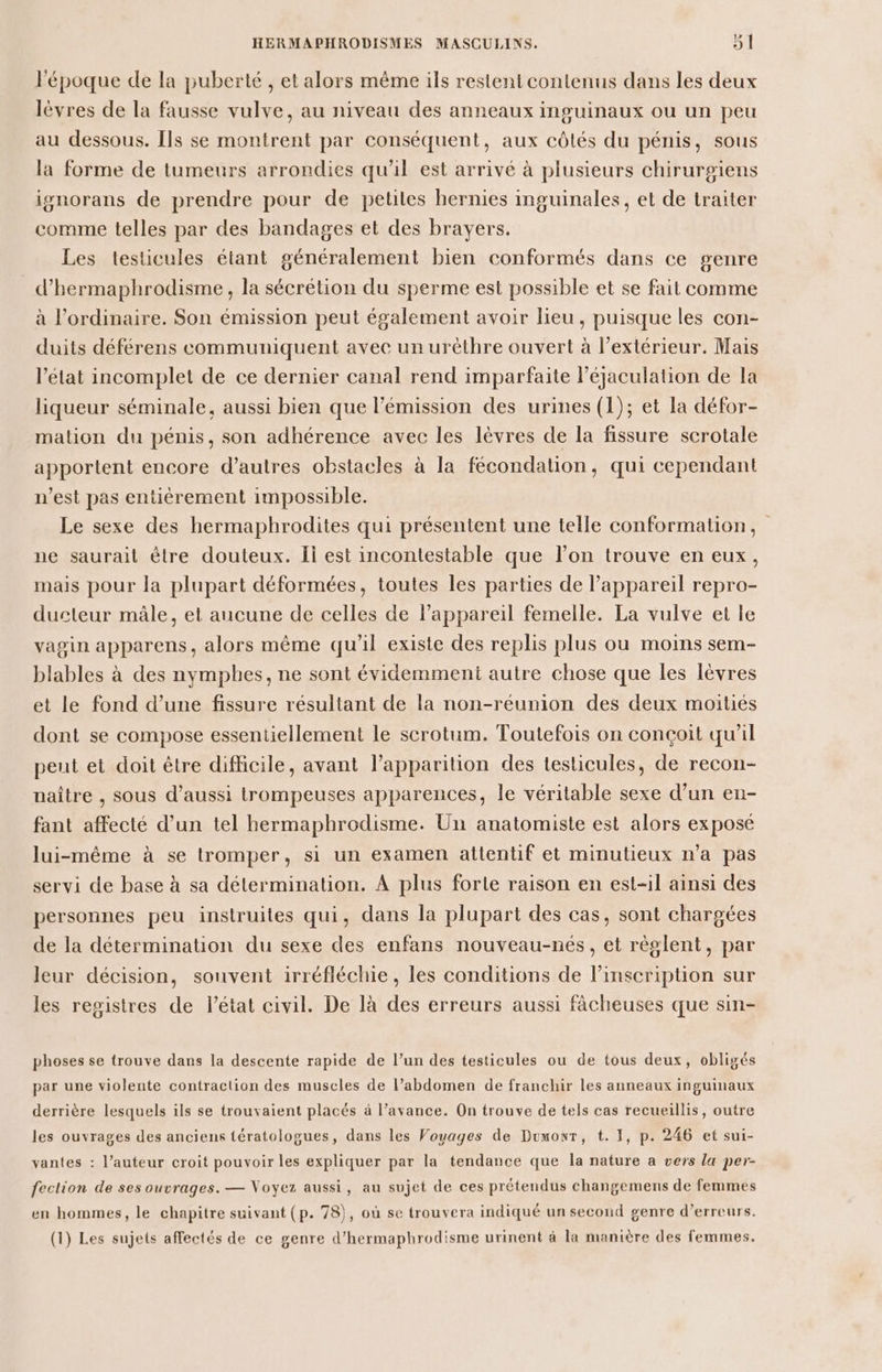 l'époque de la puberté , et alors même ils restent contenus dans les deux lèvres de la fausse vulve, au niveau des anneaux inguinaux ou un peu au dessous. [ls se montrent par conséquent, aux côtés du pénis, sous la forme de tumeurs arrondies qu'il est arrivé à plusieurs chirurgiens ignorans de prendre pour de petites hernies inguinales, et de traiter comme telles par des bandages et des brayers. Les testicules étant généralement bien conformés dans ce genre d’hermaphrodisme , la sécrétion du sperme est possible et se fait comme à l'ordinaire. Son émission peut également avoir lieu, puisque les con- duits déférens communiquent avec un urèthre ouvert à l'extérieur. Mais l’état incomplet de ce dernier canal rend imparfaite l’éjaculation de la liqueur séminale, aussi bien que l'émission des urines (1); et la défor- mation du pénis, son adhérence avec les lèvres de la fissure scrotale apportent encore d’autres obstacles à la fécondation, qui cependant n’est pas entièrement impossible. Le sexe des hermaphrodites qui présentent une telle conformation, ne saurait être douteux. Ii est incontestable que l’on trouve en eux, mais pour la plupart déformées, toutes les parties de l'appareil repro- ducteur mâle, et aucune de celles de l’appareil femelle. La vulve et le vagin apparens, alors même qu'il existe des replis plus ou moins sem- blables à des nymphes, ne sont évidemment autre chose que les lèvres et le fond d’une fissure résultant de la non-réunion des deux moitiés dont se compose essentiellement le scrotum. Toutefois on conçoit qu'il peut et doit être difficile, avant l’apparition des testicules, de recon- naître , sous d’aussi trompeuses apparences, le véritable sexe d’un en- fant affecté d’un tel hermaphrodisme. Un anatomiste est alors exposé lui-même à se tromper, si un examen attentif et minutieux n’a pas servi de base à sa détermination. À plus forte raison en est-il ainsi des personnes peu instruites qui, dans la plupart des cas, sont chargées de la détermination du sexe des enfans nouveau-nés, et règlent, par leur décision, souvent irréfléchie, les conditions de linscription sur les registres de l’état civil. De là des erreurs aussi fâcheuses que sin- phoses se trouve dans la descente rapide de l’un des testicules ou de tous deux, obligés par une violente contraction des muscles de l’abdomen de franchir les anneaux inguinaux derrière lesquels ils se trouvaient placés à l’avance. On trouve de tels cas recueillis, outre les ouvrages des anciens tératologues, dans les Voyages de Dumont, t. 1, p. 246 et sui- vantes : l’auteur croit pouvoir les expliquer par la tendance que la nature a vers la per- fection de ses ouvrages. — Voyez aussi, au sujet de ces prétendus changemens de femmes en hommes, le chapitre suivant (p. 78}, où se trouvera indiqué un second genre d’erreurs. (1) Les sujets affectés de ce genre d’hermaphrodisme urinent à la manière des femmes.