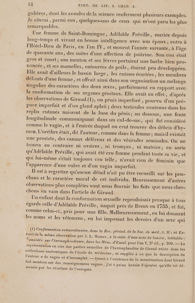 gulères, dont les annales dela science renferment plusieurs exemples, Je citerai, parmi eux, quelques-uns de ceux qui m'ont paru les plus remarquables. Une femme de Saint-Domingue, Adélaïde Préville, mariée depuis long-temps et vivant en bonne intelligence avec son époux, entra à l’'Hôtel-Dieu de Paris, en l'an IV, et mourut l’année suivante, à l’âge de quarante ans, des suites d’une affection de poitrine. Son cou était gros et court; son menton et ses lèvres portaient une barbe bien pro- noncée , et ses mamelles, entourées de poils, étaient peu développées. Elle avait d’ailleurs le bassin large, les cuisses écartées , les membres délicats d’une femme, et offrait ainsi dans son organisation un mélange singulier des caractères des deux sexes, parfaitement en rapport avec la conformation de ses organes génitaux, Elle avait en effet, d’après les observations de Giraud (1), un pénis imperforé , pourvu d’un pré- puce imparfait et d’un gland aplati ; deux testicules contenus dans les replis cutanés naissant de la base du pénis ; au dessous, une fente longitudinale communiquant dans un cul-de-sac, qui fut considéré comme le vagin, et à l'entrée duquel on crut trouver des débris d’hy- men. L’urèthre était, dit l’auteur, comme dans Ja femme ; maisil existait une prostate, des canaux déférens et des vésicules séminales. On ne lrouva au contraire ni ovaires, ni trompes, ni matrice; en sorte qu'Adélaïde Préville, qui avait été cru femme pendant toute sa vie, et qui lui-même s'était toujours cru telle, n’avait rien de féminin que l'apparence d’une vulve et d’un vagin imparfait. Il est à regretter qu'aucun détail nait pu être recueilli sur les pen- chans et le caractère moral de cet individu. Heureusement d’autres observations plus complètes vont nous fournir les faits que nous cher- chons en vain dans l’article de Giraud. Un enfant dont la conformation sexuelle reproduisait presque à tous égards celle d’Adélaïde Préville, naquit près de Dreux en 1755, et fut, comme celui-ci, pris pour une fille. Malheureusement , en lui donnant les noms et les vêlemens ; en lui imposant les devoirs d’un sexe qui (i) Conformation extraordinaire, dans le Rec. périod. de la Soc. de méd.,t. TI : et Ex- trait de la même observation par J. L. Moreau, à la suite d’une note de GirauD , intitulée : onsidér, sur l’'hermaphrodisme, dans les Mém. d'Emul. pour l’an V, 26 éd., p. 399. — La ‘Présentation en cire des parties sexuelles de lhermaphrodite de Giraud existe dans les collections anatomiques de l’école de médecine ? . l’auteur a de vague et d’incomplet, — Quant à l’ fait mention sur des renseignemens vagues mentie par les résultats de l’autopsie, » €£ supplée à ce que la description de existence de la menstruation dont Giraud » J'ai à peine besoin d’ajouter qu’elle est dé-