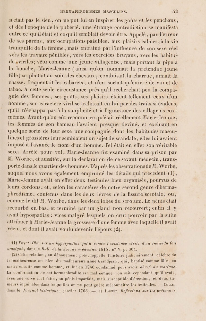 n'était pas le sien, on ne put lui en inspirer les goûts et les penchans, et dès l’époque de la puberté, une étrange contradiction se manifesta entre ce qu'il était et ce qu’il semblait devoir être. Appelé, par l'erreur de ses parens, aux occupations paisibles, aux plaisirs calmes, à la vie tranquille de la femme, mais entraîné par l'influence de son sexe réel vers les travaux pénibles, vers les exercices bruyans , vers les habitu- des viriles; vêtu comme une jeune villageoïse , mais portant la pipe à la bouche, Marie-Jeanne (ainsi qu'on nommait la prétendue jeune fille) se plaitait au soin des chevaux, conduisait la charrue, aimait la chasse, fréquentait les cabarets, et n’en sortait qu’enivré de vin et de tabac. À cette seule circonstance près qu'il recherchait peu la compa- gnie des femmes, ses goûts, ses plaisirs étaient tellement ceux d’un homme, son caractère viril se trahissait en lui par des traits si évidens, qu'il n’échappa pas à la simplicité et à l'ignorance des villageois eux- mêmes. Avant qu’on eût reconnu ce qu'était réellement Marie-Jeanne, les femmes de son hameau lavaient presque deviné, et excluant en quelque sorte de leur sexe une compagnie dont les habitudes mascu- lines et grossières leur semblaient un sujet de scandale, elles lui avaient imposé à l'avance le nom d’un homme. Tel était en effet son véritable sexe. Arrêté pour vol, Marie-Jeanne fut examiné dans sa prison par M. Worbe, et aussitôt, sur la déclaration de ce savant médecin , trans- porté dans le quartier des hommes. D’après les observations de M. Worbe, auquel nous avons également emprunté les détails qui précèdent (1), Marie-Jeanne avait en effet deux testicules bien organisés, pourvus de leurs cordons, et, selon les caractères de notre second genre d’herma- phrodisme, contenus dans les deux lèvres de la fissure scrotale, ou, comme Île dit M. Worbe, dans les deux lobes du scrotum. Le pénis était recourbé en bas, et terminé par un gland non recouvert; enfin il y avait hypospadias : vices malgré lesquels on crut pouvoir par la suite attribuer à Marie-Jeanne la grossesse d’une femme avec laquelle il avait vécu, et dont il avait voulu devenir l'époux (2). (1) Voyez Obs. sur un hypospadias qui a rendu l'existence civile d'un individu fort ambiqué, dans le Bull. de la Soc. de médecine. 1815, n° V, p. 364. (2) Cette relation , au dénouement près, rappelle l’histoire judiciairement célèbre de la malheureuse ou bien du malheureux Anne Grandjean, qui, baptisé comme fille, se maria ensuite Comme homme, et fut en 1766 condamné pour avoir abusé du mariage. La conformation de cet hermaphrodite est mal connue : on sait cependant qu’il avait, avec une vulve mal faite , un pénis imparfait, mais susceptible d’érection, et deux tu- meurs inguinales dans lesquelles on ne peut guère méconnaître les testicules. — Coizr, dans le Journal historique , janvier 1765; — et Laruer, Réflexions sur les prétendus