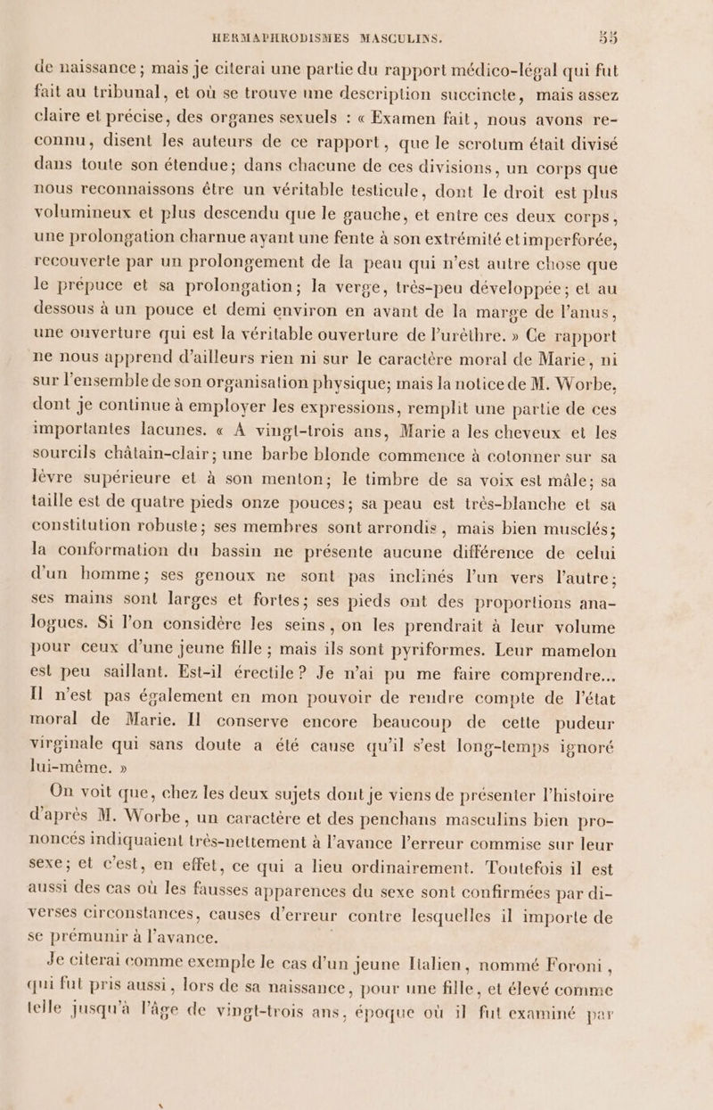 de naissance ; mais je citerai une partie du rapport médico-légal qui fut fait au tribunal, et où se trouve une description succincte, mais assez claire et précise, des organes sexuels : « Examen fait, nous avons re- connu, disent les auteurs de ce rapport, que le scrotum était divisé dans toute son étendue; dans chacune de ces divisions, un corps que nous reconnaissons être un véritable testicule, dont le droit est plus volumineux et plus descendu que le gauche, et entre ces deux COrpS , une prolongation charnue ayant une fente à son extrémité etimperforée, recouverte par un prolongement de la peau qui n’est autre chose que le prépuce et sa prolongation; la verge, très-peu développée; et au dessous à un pouce et demi environ en avant de la marge de l’anus, une ouverture qui est la véritable ouverture de l’urèthre. » Ce rapport ne nous apprend d’ailleurs rien ni sur le caractère moral de Marie, ni sur l'ensemble de son organisation physique; mais la notice de M. Worbe, dont je continue à employer les expressions, remplit une partie de ces importantes lacunes. « À vingt-trois ans, Marie a les cheveux et les sourcils châtain-clair ; une barbe blonde commence à cotonner sur sa lèvre supérieure et à son menton; le timbre de sa voix est mâle; sa taille est de quatre pieds onze pouces; sa peau est trés-blanche et sa constitution robuste; ses membres sont arrondis, mais bien musclés; la conformation du bassin ne présente aucune différence de celui d'un homme; ses genoux ne sont pas inclinés l’un vers l'autre ; ses mains son! larges et fortes; ses pieds ont des proportions ana- logues. Si l’on considère les seins, on les prendrait à leur volume pour ceux d’une jeune fille ; mais ils sont pyriformes. Leur mamelon est peu sallant. Est-il érectile ? Je n’ai pu me faire comprendre... Il n’est pas également en mon pouvoir de rendre compte de létat moral de Marie. Il conserve encore beaucoup de cette pudeur virginale qui sans doute a été cause qu'il s’est long-temps ignoré lui-même, » On voit que, chez les deux sujets dont je viens de présenter l’histoire d'après M. Worbe, un caractère et des penchans masculins bien pro- noncés Indiquaient trés-nettement à l'avance l’erreur commise sur leur sexe; et c'est, en effet, ce qui a lieu ordinairement. Toutefois il est aussi des cas où les fausses apparences du sexe sont confirmées par di- verses circonstances, causes d’ erreur contre lesquelles il importe de se prémunir à l'avance. Je citerai comme exemple le cas d’un jeune lialien, nommé Foroni, qui fut pris aussi, lors de sa naissance, pour une site et élevé comme telle jusqu'à lPâge de vingt-trois ans, époque où il fut examiné par