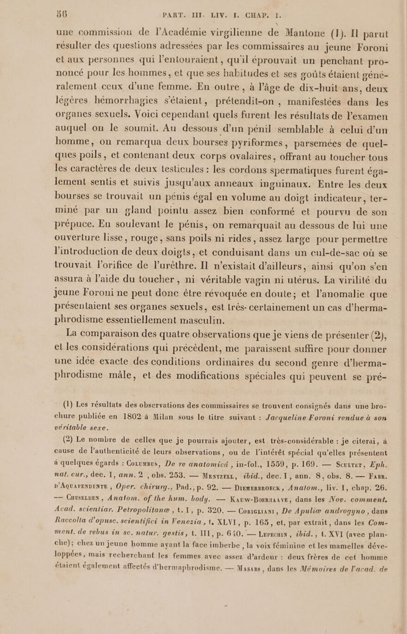 \ une commission de l’Académie virgilienne de Mantone (1). El parut résulter des questions adressées par les commissaires au jeune Foroni et aux personnes qui l’entouraient, qu'il éprouvait un penchant pro- noncé pour les hommes, et que ses habitudes et ses goûts étaient génc- ralement ceux d’une femme. En outre, à l’âge de dix-huit ans, deux légères hémorrhagies s'étaient, prétendit-on , manifestées dans les organes sexuels. Voici cependant quels furent les résultats de l'examen auquel on le soumit. Au dessous d’un pénil semblable à celui d’un homme, on remarqua deux bourses pyriformes, parsemées de quel- ques poils, et contenant deux corps ovalaires, offrant au toucher tous les caractères de deux testicules : les cordons spermatiques furent Éga- lement sentis et suivis jusqu'aux anneaux inguinaux. Entre les deux bourses se trouvait un pénis égal en volume au doigt indicateur, ter- miné par un gland pointu assez bien conformé et pourvu de son prépuce. En soulevant le pénis, on remarquait au dessous de lui une ouverture lisse, rouge, sans poils ni rides, assez large pour permettre l'introduction de deux doigts, et conduisant dans un cul-de-sac où se trouvait l'orifice de lurèthre. Il n'existait d’ailleurs, ainsi qu’on s’en assura à l’aide du toucher, ni véritable vagin ni utérus. La virilité du jeune Foroni ne peut donc être révoquée en doute; et l’anomalie que présentaient ses organes sexuels, est trés- certainement un cas d’herma- phrodisme essentiellement masculin. La comparaison des quatre observations que je viens de présenter (2), et les considérations qui précédent, me paraissent suffire pour donner une idée exacte des conditions ordinaires du second genre d’herma- phrodisme mâle, et des modifications spéciales qui peuvent se pré- (1) Les résultats des observations des commissaires se trouvent consisgnés dans une bro- chure publiée en 1802 à Milan sous le titre suivant : Jacqueline Foroni rendue à son véritable sexe. (2) Le nombre de celles que je pourrais ajouter, est très-considérable : je citerai, à cause de l’authenticité de leurs observations, ou de l'intérêt spécial qu’elles présentent à quelques égards : Cozvusvs, De re anatomicé , in-fol., 1559, p. 169. — Scuzrer, Eph. nat. cur., dec. I, ann. 2 , obs. 253. — Menrzriz, tbid., dec.I, ann. 8, obs. 8. — Farm. D'AQUAPENDENTE , Oper. chirurg., Pad., p. 92. — Dremersrorcx, Analom., liv. [, chap. 26. —— Cursezvex , Anatom. of the hum. body. — Kavw-Borraaave, dans les Vov. comment. Acad. scientiar. Petropolitanæ , t.1, p. 820. — ConiGuian, De Apuliæ androgyno , dans Raccolia d’opusc. scientifici in Venezia , t, XLVI, p. 165, et, par extrait, dans les Com- ment. de rebus in sc. natur. gestis, t. III, p. 640. — Lerremn, 2bid., t. XVI (avec plan- che); chez un jeune homme ayant la face imberbe , la voix féminine et les mamelles déve- loppées, mais recherchant les femmes avec assez d’ardeur : deux frères de cet homme étaient également affectés d'hermaphrodisme, — Masars, dans les Mémoires de l’acad. de