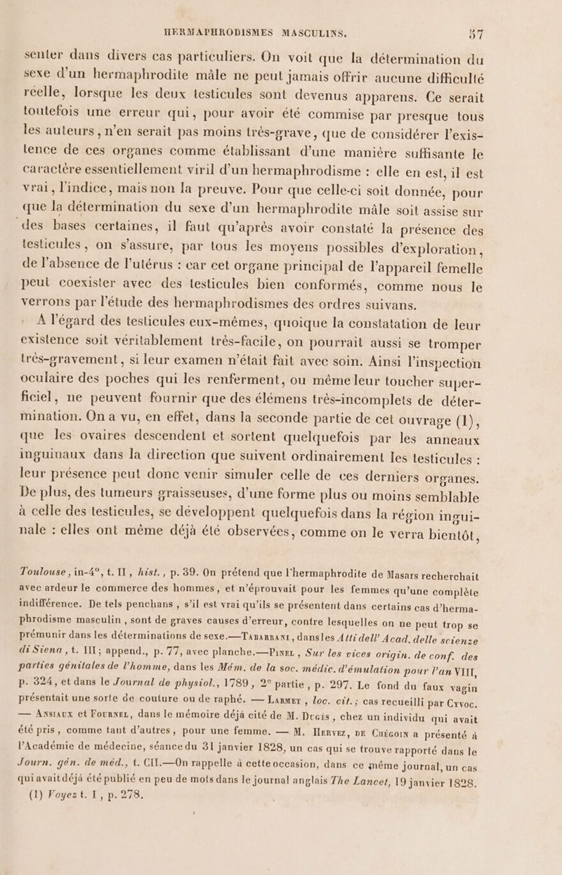 Pa senter dans divers cas particuliers. On voit que la détermination du sexe d’un hermaphrodite mâle ne peut jamais offrir aucune difficulté réelle, lorsque les deux testicules sont devenus apparens. Ce serait toutefois une erreur qui, pour avoir été commise par presque tous les auteurs , n’en serait pas moins trés-grave, que de considérer l’exis- lence de ces organes comme établissant d’une manière suffisante le caractère essentiellement viril d’un hermaphrodisme : elle en est, 1l est vrai, l'indice, mais non la preuve. Pour que celle-ci soit donnée, pour que la détermination du sexe d’un hermaphrodite mâle soit assise sur des bases certaines, il faut qu'après avoir constaté la présence des testicules, on s'assure, par tous les moyens possibles d'exploration, de l'absence de l'utérus : car cet organe principal de l'appareil femelle peut coexister avec des testicules bien conformés, comme nous le verrons par l'étude des hermaphrodismes des ordres suivans. À l'égard des testicules eux-mêmes, quoique la constatation de leur existence soit véritablement très-facile, on pourrait aussi se tromper très-gravement , si leur examen n’était fait avec soin. Ainsi linspection oculaire des poches qui les renferment, ou même leur toucher super- ficiel, ne peuvent fournir que des élémens très-incomplets de déter- mination. On a vu, en effet, dans la seconde partie de cet ouvrage (1), que les ovaires descendent et sortent quelquefois par les anneaux inguivaux dans la direction que suivent ordinairement les testicules : leur présence peut donc venir simuler celle de ces derniers organes. De plus, des tumeurs graisseuses, d’une forme plus ou moins semblable à celle des testicules, se développent quelquefois dans la région ingui- nale : elles ont même déjà été observées, comme on le verra bientôt, Toulouse , in-4°,t. 11, hist., p.39. On prétend que l'hermaphrodite de Masars recherchait avec ardeur le commerce des hommes, et n’éprouvait pour les femmes qu’une complète indifférence. De tels penchans , s’il est vrai qu’ils se présentent dans certains cas d’herma- phrodisme masculin , sont de graves causes d’erreur, contre lesquelles on ne peut trop se prémunir dans les déterminations de sexe.—TapaRRant, dansles A{{i dell Acad. delle scienze di Siena ,t. IL; append., p. 77, avec planche.—Pixez , Sur les vices Origin. de conf. des parties génitales de l’homme, dans les Mém. de la soc. médic. d’émulation pour lan NTIT, p. 324, et dans le Journal de physiol., 1789, 2° partie , P: 297. Le fond du faux vagin présentait une sorte de couture ou de raphé. — Lanrmer , Loc. cit; cas recueilli par Crvoc. — Axsaux et Fournez, dans le mémoire déja cité de M. Des, chez un individu qui avait été pris, comme tant d’autres, pour une femme, — M. Hervez, DE Cuécoin a présenté à l’Académie de médecine, séance du 31 janvier 1828, un cas qui se trouve rapporté dans le Journ. gén. de méd., t. CIT.—On rappelle à cetteoccasion, dans ce même Journal, un cas quiavaitdéjà été publié en peu de mots dans le journal anglais The Lancet, 19 janvier 1828. (1) Voyezt. 1, p. 278.