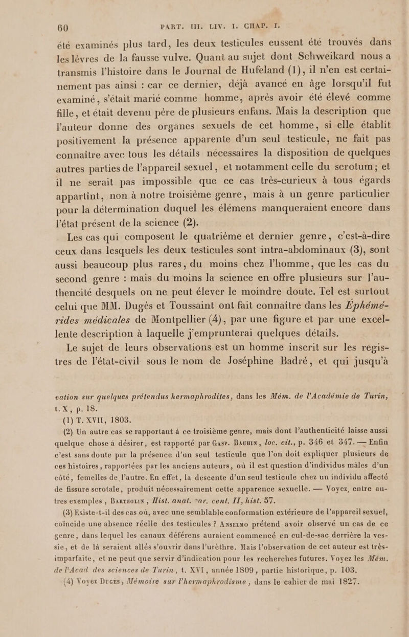 été examinés plus tard, les deux testicules eussent été trouvés dans les lèvres de la fausse vulve. Quani au sujet dont Schweïkard nous a transmis l’histoire dans le Journal de Hufeland (1), il n’en est certai- nement pas ainsi : car ce dernier, déjà avancé en âge lorsqu'il fut examiné, s’élait marié comme homme, après avoir été élevé comme fille, et était devenu père de plusieurs enfans. Mais la description que l’auteur donne des organes sexuels de cet homme, si elle établit positivement la présence apparente d’un seul testicule, ne fait pas connaître avec tous les détails nécessaires la disposition de quelques autres parties de l'appareil sexuel, et notamment celle du scrotum; et il ne serait pas impossible que ce cas très-curieux à tous égards appartint, non à notre troisième genre, mais à un genre particulier pour la détermination duquel les élémens manqueraient encore dans l'état présent de la science (2). Les cas qui composent le quatrième et dernier genre, c’est-à-dire ceux dans lesquels les deux testicules sont intra-abdominaux (3), sont aussi beaucoup plus rares, du moins chez l’homme, que les cas du second genre : mais du moins la science en offre plusieurs sur l’au- thencité desquels on ne peut élever le moindre doute. Tel est surtout celui que MM. Dugés et Toussaint ont fait connaître dans les Lphémé- rides médicales de Montpellier (4), par une figure et par une excel- lente description à laquelle Jemprunterai quelques détails. Le sujet de leurs observations est un homme inscrit sur les regis- tres de l’état-civil sous le nom de Joséphine Badré, et qui jusqu’à vation sur quelques prétendus hermaphrodites, dans les Mém. de l’Académie de Turin, t'XRI DAS, (1) T. XVII, 1803. (2) Un autre cas se rapportant à ce troisième genre, mais dont l’authenticité laisse aussi quelque chose à désirer, est rapporté par Gase. Baume, oc. cit., p. 346 et 547. — Enfin c’est sans doute par la présence d’un seul testicule que l’on doit expliquer plusieurs de ces histoires, rapportées par les anciens auteurs, où il est question d'individus mâles d’un côté, femelles de l’autre. En effet, la descente d’un seul testicule chez un individu affecté de fissure scrotale, produit nécessairement cette apparence sexuelle. — Voyez, entre au- tres exemples , Barrnouxn , Hist. anat. “ar. cent. IT, hist. 57. (3) Existe-t-il des cas où, avec une semblable conformation extérieure de l’appareil sexuel, coïncide une absence réelle des testicules ? Anxsezmo prétend avoir observé un cas de ce genre, dans lequel les canaux déférens auraient commencé en cul-de-sac derrière la ves- sie, et de là seraient allés s’ouvrir dans l’urèthre. Mais l’observation de cet auteur est très- imparfaite, et ne peut que servir d'indication pour les recherches futures. Voyez les Mém. de l'Acad des sciences de Turin, t. XVI, année 1809, partie historique, p. 103, (4) Voyez Ducs, Mémoire sur l’hermaphrodisme , dans le cahier de mai 1827.