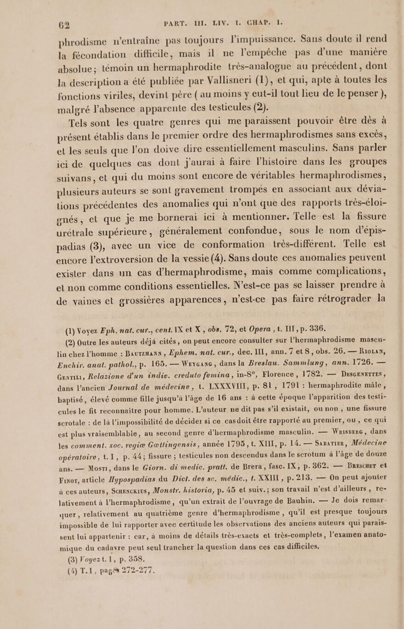 phrodisme entraîne pas toujours limpuissance. Sans doute il rend la fécondation difficile, mais il ne l'empêche pas d'une manière absolue; témoin un hermaphrodite très-analogue au précédent, dont la description a été publiée par Vallisneri (1), et qui, apte à toutes les fonctions viriles, devint père ( au moins y eut-il tout lieu de le penser ), malgré l'absence apparente des testicules (2). Tels sont les quatre genres qui me paraissent pouvoir être dès à présent établis dans le premier ordre des hermaphrodismes sans excès, et les seuls que l’on doive dire essentiellement masculins. Sans parler ici de quelques cas dont J'aurai à faire l'histoire dans les groupes suivans, et qui du moins sont encore de véritables hermaphrodismes, plusieurs auteurs se sont gravement trompés en associant aux dévia- tions précédentes des anomalies qui n’ont que des rapports trés-éloi- gnés, et que je me borneraï ici à mentionner. Telle est la fissure urétrale supérieure, généralement confondue, sous le nom d’épis- padias (3), avec un vice de conformation irès-différent. Telle est encore l’extroversion de la vessie (4). Sans doute ces anomalies peuvent exister dans un cas d’hermaphrodisme, mais comme complications, et non comme conditions essentielles. N'est-ce pas se laisser prendre à de vaines et grossières apparences, n'est-ce pas faire rétrograder la (1) Voyez Fph. nat. cur., cent. IX et X , obs. 72, et Opera ,t. TIT, p. 336. (2) Outre les auteurs déjà cités, on peut encore consulter sur l’hermaphrodisme mascu- lin chez l’homme : Baurzmann , Ephem. nat. cur., dec. IT, ann.7et8, obs. 26.— Riozan, Enchir. anat. pathol., p. 165. — Wexçcanc, dans la Breslau. Sammlung, ann. 1726. — Gex, Relazione d’un indiv. creduto femina, in-8°, Florence, 1782. — DescENETTES, dans l’ancien Journal de médecine, t. LXXXVII, p. 81, 1791 : hermaphrodite mâle, baptisé, élevé comme fille jusqu’à l’âge de 16 ans : à cette époque l'apparition des testi- cules le fit reconnaître pour homme. L'auteur ne dit pas s’il existait, ou non , une fissure scrotale : de là l'impossibilité de décider si ce casdoit être rapporté au premier, ou, ce qui est plus vraisemblable, au second genre d'hermaphrodisme masculin. — Wanissere, dans les comment. soc. regiæ Gœttingensis, année 1795, t. XIII, p. 14.— Sasarier, Médecine opératoire, t.1, p. 44; fissure ; testicules non descendus dans le scrotum à l’âge de douze ans. — Mosri, dans le Giorn. di medic. pratt. de Brera, fasc. IX, p.362. — BRescHer et Fanor, article Hypospadias du Dict. des se. médic., t. XXUT , p. 213. — On peut ajouter à ces auteurs, Scmexcxius, Monstr. historia, p. 45 et suiv.; son travail n’est d’ailleurs, re- lativement à l’hermaphrodisme, qu’un extrait de l’ouvrage de Bauhin. — Je dois remar- quer, relativement au quatrième genre d’hermaphrodisme , qu’il est presque toujours impossible de lui rapporter avec certitude les observations des anciens auteurs qui parais- sent lui appartenir : car, à moins de détails très-exacts et très-complets, l’examen anato- mique du cadavre peut seul trancher la question dans ces cas difficiles, (3) Foyezt.I, p. 358. (4) T.I, pages 272-277,