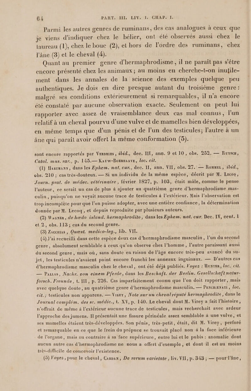 Parmi les autres genres de ruminans, des cas analogues à ceux que je viens d'indiquer chez le bélier, ont été observés aussi chez le taureau (1), chez le bouc (2), et hors de lordre des ruminans, chez l'âne (3) et le cheval (4). Quant au premier genre d’hermaphrodisme , il ne parait pas s'être encore présenté chez les animaux; au moins en cherche-t-on inulile- ment dans les annales de la science des exemples quelque peu authentiques. Je dois en dire presque autant du troisième genre: malgré ses conditions exlérieurement si remarquables, 1l n’a encore été constaté par aucune observation exacte. Seulement on peut lui rapporter avec assez de vraisemblance deux cas mal connus, l’un relatif à un cheval pourvu d’une vulve et de mamelles bien développées, en même temps que d’un pénis et de l’un des testicules; l'autre à un âne qui paraît avoir offert la même conformation (5). sont encore rapportés par Verres, #bid., dec. TIT, ann. 9 et 10, obs. 252, — Ruysc«u, Catal. mus. rar., p. 145.— Kauw-Borrnaave, loc. cit. (1) Harrmaxn, dans les Ephem. nat. cur,, dec. II, ann. VII, obs. 27. — Rommez, 2bid., obs. 210 ; cas très-douteux. — Si un individu de la même espèce, décrit par M. Lrcoo, Journ. prat. de médec. vétérinaire , février 1827, p. 103, était mâle, comme le pense l’auteur, ce serait un cas de plus à ajouter au quatrième genre d’hermaphrodisme mas- culin , puisqu'on ne voyait aucune trace de testicules à l'extérieur. Mais l’observation est trop incomplète pour que l’on puisse adopter, avec une entière confiance, la détermination donnée par M. Lecoq, et depuis reproduite par plusieurs auteurs. (2) Wacner, de hwdo island. hermaphrodito, dans les Ephem. nat. cur. Dec. IV, cent. 1 et 2, obs. 113 ; cas du second genre. (3) Zacenras , Quæst. medivo-leg., lib. VIT. (4) J'ai recueilli dans cette espèce deux cas d’hermaphrodisme masculin , l’un du second genre, absolument semblable à ceux qu’on observe chez l’homme , l’autre paraissant aussi du second genre , mais où, sans doute en raison de l’âge encore très-peu avancé du su- jet, les testicules n’avaient point encore franchi les anneaux inguinaux, — D’autres cas d’hermaphrodisme masculin chez le cheval, ont été déjà publiés. Voyez : unter, loc. cit. — Pazas, Nachr. von einem Pferde, dans les Beschaft. der Berlin. Gesellschaft natur- forsch. Freunde, t. Y, p. 226. Cas imparfaitement connu que l’on doit rapporter, mais avec quelque doute, au quatrième genre d’hermaphrodisme masculin. — PencmiENATI , loc. cit. ; testicules non apparens. — Vire, Note sur un chevalréputé hermaphrodite, dans le Journal complém. des sc. médic., t. XV, p. 140. Le cheval dont M. Virey a fait l’histoire, n'offrait de même à l'extérieur aucune trace de testicules, mais recherchait avec ardeur l'approche des jumens. Il présentait une fissure périnéale assez semblable à une vulve, et ses mamelles étaient très-développées. Son pénis, très-petit, était, dit M. Virey, perforé et remarquable en ce que le frein du prépuce se trouvait placé non à la face inférieure de l'organe, mais au contraire à sa face supérieure, entre lui et le pubis : anomalie dont aucun autre cas d'hermaphrodisme ne nous a offert d'exemple, et dont il est au moins très-dificile de concevoir l’existence. (5) Voyez, pour Le cheval, Canpan, De rerum varietate , Liv, NII, p. 343 ; — pour l'âne,