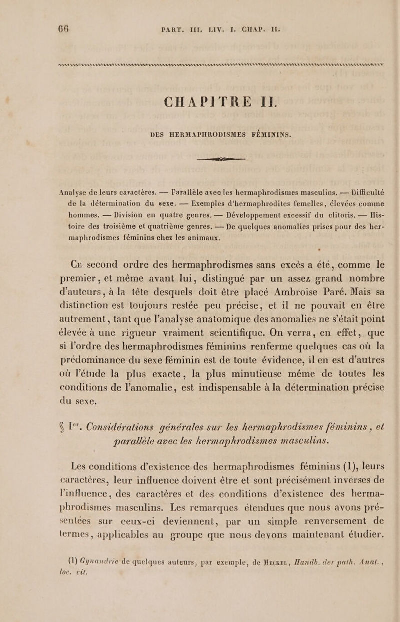 AAA AAA AAA AA PAS A PA PR PP PP PP PP PP PP AP APPARAISSANT CHAPITRE IE DES HERMAPHRODISMES FÉMININS. Analyse de leurs caractères. — Parallèle avec les hermaphrodismes masculins. — Difficulté de la détermination du sexe. — Exemples d’hermaphrodites femelles, élevées comme hommes. — Division en quatre genres. — Développement excessif du clitoris. — His- toire des troisième et quatrième genres, — De quelques anomalies prises pour des her- maphrodismes féminins chez les animaux. Ce second ordre des hermaphrodismes sans excès a été, comme le premier , et même avant lui, distingué par un assez grand nombre d'auteurs, à la tête desquels doit être placé Ambroise Paré. Mais sa distinction est toujours restée peu précise, et il ne pouvait en être autrement, tant que l’analyse anatomique des anomalies ne s'était point élevée à une rigueur vraiment scientifique. On verra, en effet, que si l’ordre des hermaphrodismes féminins renferme quelques cas où la prédominance du sexe féminin est de toute évidence, il en est d’autres où l'étude la plus exacte, la plus minutieuse même de toutes les conditions de l’anomalie, est indispensable à la détermination précise du sexe. Ÿ 1°, Considérations générales sur les hermaphrodismes féminins , et parallèle avec les hermaphrodismes masculins. Les conditions d’existence des hermaphrodismes féminins (1), leurs caractères, leur influence doivent être et sont précisément inverses de l'influence, des caractères et des conditions d’existence des herma- phrodismes masculins. Les remarques étendues que nous avons pré- senlées sur ceux-ci deviennent, par un simple renversement de termes, applicables au groupe que nous devons maintenant étudier. (1) Gynandrie de quelques auteurs, par exemple, de Meckez, Handb. der path. Anal., loc. cit.