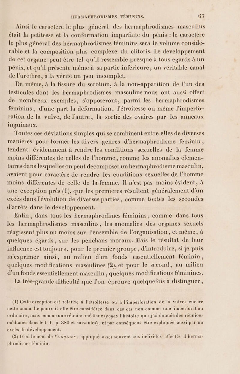 Ainsi le caractère le plus général des hermaphrodismes masculins élait la petitesse et la conformation imparfaite du pénis : le caractère le plus général des hermaphrodismes féminins sera le volume considé- rable et la composition plus complexe du clitoris. Le développement de cet organe peut être tel qu’il ressemble presque à tous égards à un pénis, et qu’il présente même à sa partie inférieure, un véritable canal de l’urèthre, à la vérité un peu incomplet. De même, à la fissure du scrotum, à la non-apparition de l’un des testicules dont les hermaphrodismes masculins nous ont aussi offert de nombreux exemples, s’opposeront, parmi les hermaphredismes féminins, d’une part la déformation, l’étroitesse ou même l’imperfo- ration de la vulve, de l’autre, la sortie des ovaires par les anneaux inguinaux, Toutes ces déviations simples qui se combinent entre elles de diverses maniéres pour former les divers genres d’hermaphrodisme féminin, tendent évidemment à rendre les conditions sexuelles de la femme moins différentes de celles de l’homme, comme les anomalies élémen- taires dans lesquelles on peut décomposer un hermaphrodisme masculin, avaient pour caractère de rendre les conditions sexuelles de l’homme moins différentes de celle de la femme. Il n’est pas moins évident, à une exception près (1), que les premières résultent généralement d’un excès dans l’évolution de diverses parties, comme toutes les secondes d’arrêts dans le développement. Enfin, dans tous les hermaphrodimes féminins, comme dans tous les hermaphrodismes masculins, les anomalies des organes sexuels réagissent plus ou moins sur l’ensemble de l’organisation, et même, à quelques égards, sur les penchans moraux. Mais le résultat de leur influence est toujours, pour le premier groupe, d'introduire, si Je puis m'exprimer ainsi, au milieu d’un fonds essentiellement féminin, quelques modifications masculines (2), et pour le second, au milieu d'un fonds essentiellement masculin , quelques modifications féminines. La très-grande difficulté que l’on éprouve quelquefois à distinguer , (1) Cette exception est relative à l’étroitesse ou à l’imperforation de la vulve; encore cette anomalie pourrait-elle être considérée dans ces cas non comme une imperforation ordinaire, mais comme une réunion médiane (voyez l’histoire que j'ai donnée des réunions médianes dans le t. I, p. 380 et suivantes), et par conséquent être expliquée aussi par un excès de développement, (2) D'où le nom de Piragines, appliqué assez souvent aux individus affectés d'herma- phrodisme féminin.