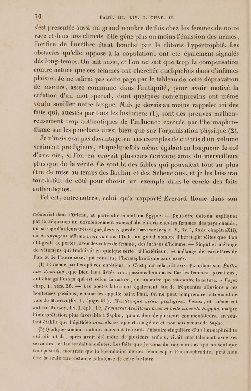 s'est présentée aussi un grand nombre de fois chez les femmes de notre race et dans nos climats, Elle gêne plus ou moins l'émission des urines, l'orifice de l’urèthre étant bouché par le clitoris hypertrophié. Les obstacles qu’elle oppose à la copulation, ont été également signalés dés long-temps. On sait aussi, et l’on ne sait que trop la compensation contre nature que ces femmes ont cherchée quelquefois dans d’infâmes plaisirs. Je ne salirai pas cette page par le tableau de cette dépravation de mœurs, assez commune dans l'antiquité, pour avoir motivé la créalion d’un mot spécial, dont quelques contemporains ont même voulu souiller notre langue. Mais je devais au moins rappeler ici des faits qui, attestés par tous les historiens (1), sont des preuves malheu- reusement trop authentiques de l’influence exercée par l’hermaphro- disme sur les penchans aussi bien que sur l’organisation physique (2). Je n'insisterai pas davantage sur ces exemples de clitoris d’un volume vraiment prodigieux, et quelquefois même égalant en longueur le col d'une oie, si lon en croyait plusieurs écrivains amis du merveilleux plus que de la vérité. Ce sont là des fables qui pouvaient tout au plus être de mise au temps des Bauhin et des Schenckius, et je les laisserai tout-à-fait de côté pour choisir un exemple dans le cercle des faits authentiques. Tel est, entre autres, celui qu'a rapporté Everard Home dans son mémorial dans l'Orient , et particulièrement en Égypte. — Peut-être doit-on expliquer pat la fréquence du développement excessif du clitoris chez les femmes des pays chauds, un passage d’ailleurs très-vague, des voyages de Tusvexor (voy.t. V, liv.I, fin du chapitreXII), ou ce voyageur affirme avoir vu dans l’Inde un grand nombre d’hermaphrodites que l’on obligeait de porter , avec des robes de femme, des turbans d'homme. — Singulier mélange de vêtemens qui traduisait en quelque sorte , à l’extérieur , ce mélange des caractères de l’un et de l’autre sexe, qui constitue l’hermaphrodisme sans excès. (1) Et même par les apôtres chrétiens : « C’est pour cela, dit saivr Paux dans son Épitre aux Romains , que Dieu les a livrés à des passions honteuses. Car les femmes, parmi eux, ont changé l’usage qui est selon la nature , en un autre qui est contre la nature. » Voyez chap. I, vers. 26. — Les poètes latins ont également fait de fréquentes allusions à ces honteuses passions, comme les appelle saint Paul. On ne peut comprendre autrement ce vers de Manria (liv. I, épigr. 91), Mentiturque virum prodigiosa Venus, et même cet autre d’Honace , liv. 1, épit. 19, Temperat Archilochi musam pede mascula Sappho, malgré l'interprétation plus favorable à Sapho , qu'ont donnée plusieurs commentateurs, en vou- lant établir que l’épithète mascula se rapporte au génie et non aux mœurs de Sapho. (2) Quelques anciens auteurs nous ont transmis l’histoire singulière d’un hermaphrodite qui, disent-ils, après avoir été mère de plusieurs enfans, vivait maritalement avec ses servantes, et les rendait enceintes. Les faits que je viens de rappeler, et qui ne sont que trop positifs, montrent que la fécondation de ces femmes par l’hermaphrodite, peut bien ètre la seule circonstance fabuleuse de cette histoire.