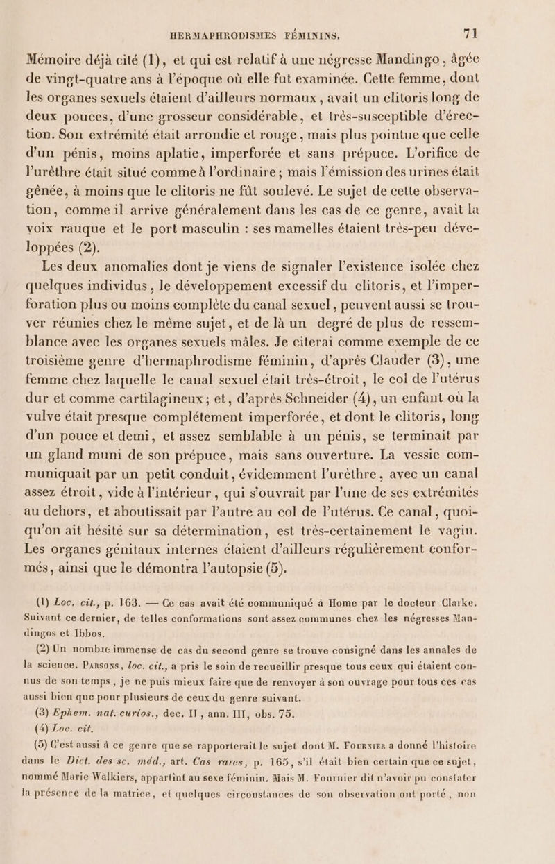 Mémoire déjà cité (1), et qui est relatif à une négresse Mandingo, âgée de vingt-quatre ans à l’époque où elle fut examinée. Cette femme, dont les organes sexuels étaient d’ailleurs normaux, avait un clitoris long de deux pouces, d’une grosseur considérable, et très-susceptible d’érec- tion. Son extrémité était arrondie et rouge , mais plus pointue que celle d’un pénis, moins aplatie, imperforée et sans prépuce. L’orifice de l’'urèthre était situé comme à l’ordinaire ; mais l’émission des urines était génée, à moins que le clitoris ne fût soulevé. Le sujet de cette observa- tion, comme il arrive généralement dans les cas de ce genre, avait [a voix rauque et le port masculin : ses mamelles étaient très-peu déve- loppées (2). Les deux anomalies dont je viens de signaler l'existence isolée chez quelques individus , le développement excessif du clitoris, et l’imper- foration plus ou moins complète du canal sexuel, peuvent aussi se trou- ver réunies chez le même sujet, et de là un degré de plus de ressem- blance avec les organes sexuels mâles. Je citerai comme exemple de ce troisième genre d’hermaphrodisme féminin, d’après Clauder (3), une femme chez laquelle le canal sexuel était trés-étroit, le col de l’utérus dur et comme cartilagineux ; et, d’après Schneider (4), un enfant où la vulve était presque complétement imperforée, et dont le clitoris, long d’un pouce et demi, et assez semblable à un pénis, se terminait par un gland muni de son prépuce, mais sans ouverture. La vessie com- muniquait par un petit conduit, évidemment l’uréthre, avec un canal assez étroit, vide à l’intérieur , qui s’ouvrait par l’une de ses extrémités au dehors, et aboutissait par l’autre au col de l’utérus. Ce canal, quoi- qu'on ait hésité sur sa détermination, est très-certainement le vagin. Les organes génitaux internes étaient d’ailleurs régulièrement confor- més , ainsi que le démontra l’autopsie (5). (1) Loc. cit., p. 163. — Ce cas avait été communiqué à Home par le docteur Clarke. Suivant ce dernier, de telles conformations sont assez communes chez les négresses Man- dingos et Ibbos. (2) Un nombie immense de cas du second genre se trouve consigné dans les annales de la science. Parsons, loc. cit., a pris le soin de recueillir presque tous ceux qui étaient con- nus de son temps, je ne puis mieux faire que de renvoyer à son ouvrage pour tous ces cas aussi bien que pour plusieurs de ceux du genre suivant. (3) Ephem. nat. curios., dec. IT, ann. INT, obs. 75. (4) Loc. cit. (5) C'est aussi à ce genre que se rapporterait le sujet dont M. Fourier a donné l’histoire dans le Dict. des sc. méd., art. Cas rares, p. 165, s’il était bien certain que ce sujet, nommé Marie Walkiers, appartint au sexe féminin. Mais M. Fournier dit n’avoir pu constater la présence de la matrice, et quelques circonstances de son observation ont porté, non