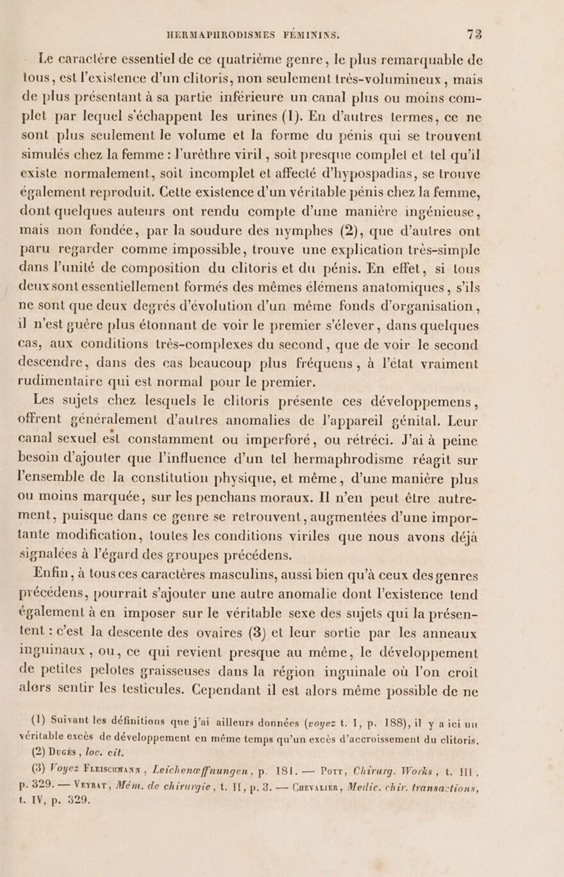 Le caractère essentiel de ce quatrième genre, le plus remarquable de tous , est l’existence d’un clitoris, non seulement très-volumineux, mais de plus présentant à sa partie inférieure un canal plus ou moins com- plet par lequel s'échappent les urines (1). En d’autres termes, ce ne sont plus seulement le volume et la forme du pénis qui se trouvent simulés chez la femme : l’urèthre viril , soit presque complet et tel qu'il existe normalement, soit incomplet et affecté d’hypospadias, se trouve également reproduit. Cette existence d’un véritable pénis chez la femme, dont quelques auteurs ont rendu compte d’une manière ingénieuse, mais non fondée, par la soudure des nymphes (2), que d’autres ont paru regarder comme impossible, trouve une explication très-simple dans l’unité de composition du clitoris et du pénis. En effet, si tous deux sont essentiellement formés des mêmes élémens anatomiques, s’ils ne sont que deux degrés d'évolution d’un même fonds d'organisation, il n’est guère plus étonnant de voir le premier s'élever, dans quelques Cas, aux conditions très-complexes du second, que de voir le second descendre, dans des cas beaucoup plus fréquens , à l’état vraiment rudimentaire qui est normal pour le premier. Les sujets chez lesquels le clitoris présente ces développemens, offrent généralement d’autres anomalies de l'appareil génital. Leur canal sexuel est constamment ou imperforé, ou rétréci. J’ai à peine besoin d'ajouter que l'influence d’un tel hermaphrodisme réagit sur l’ensemble de la constitution physique, et même, d’une manière plus ou moins marquée, sur les penchans moraux. Il n’en peut être autre- ment, puisque dans ce genre se retrouvent, augmentées d’une impor- tante modification, toutes les conditions viriles que nous avons déjà signalées à l'égard des groupes précédens. Enfin , à tous ces caractères masculins, aussi bien qu’à ceux desgenres précédens, pourrait s'ajouter une autre anomalie dont l'existence tend également à en imposer sur le véritable sexe des sujets qui la présen- tent : c’est la descente des ovaires (3) et leur sortie par les anneaux inguinaux , Ou, ce qui revient presque au même, le développement de petites pelotes graisseuses dans la région inguinale où l’on croit alors sentir les testicules. Cependant il est alors même possible de ne (1) Suivant les définitions que j'ai ailleurs données (voyez t. 1, p. 188), il yaiciun véritable excès de développement en même temps qu’un excès d’accroissement du clitoris. (2) Duces, loc. cit. (3) Voyez FLEISCHMANX , Leichenæffnungen , p. 181. — Porr, Charurg. Works, t. VII, p.329. — Verrar, Mém. de chirurgie, t. XL, p. 3. — Cuevauier, Medic. chir. transactions, t. IV, p. 329.