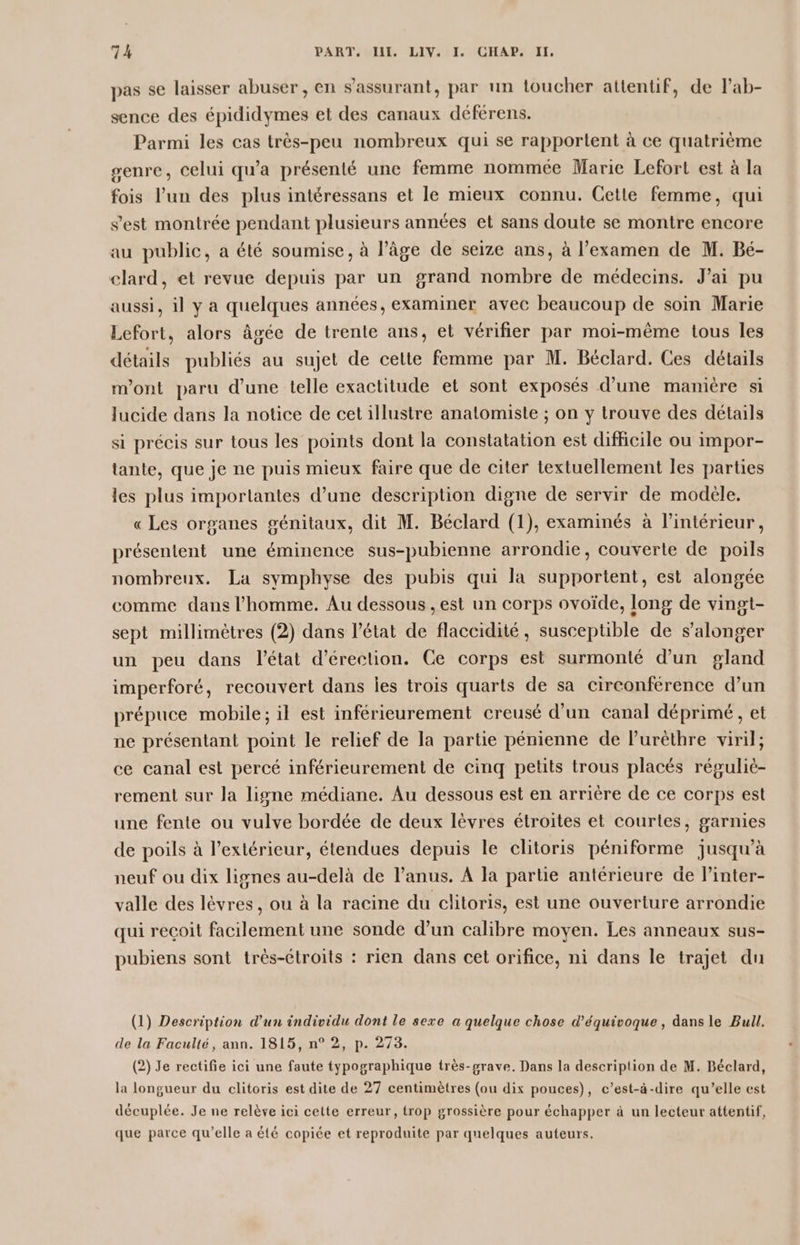 pas se laisser abuser, en s’'assurant, par un toucher attentif, de lab- sence des épididymes et des canaux déférens. Parmi les cas très-peu nombreux qui se rapportent à ce quatrième genre, celui qu'a présenté une femme nommée Marie Lefort est à la fois l’un des plus intéressans et le mieux connu. Cette femme, qui s’est montrée pendant plusieurs années et sans doute se montre encore au public, a été soumise, à l’âge de seize ans, à l’examen de M. Bé- elard, et revue depuis par un grand nombre de médecins. J'ai pu aussi, il y a quelques années, examiner avec beaucoup de soin Marie Lefort, alors âgée de trente ans, et vérifier par moi-même tous les détails publiés au sujet de cette femme par M. Béclard. Ces détails m'ont paru d’une telle exactitude et sont exposés d’une maniére si lucide dans la notice de cet illustre anatomiste ; on y trouve des détails si précis sur tous les points dont la constatation est difficile ou impor- tante, que je ne puis mieux faire que de citer textuellement les parties les plus imporlantes d’une description digne de servir de modèle. «Les organes génitaux, dit M. Béclard (1), examinés à l’intérieur, présentent une éminence sus-pubienne arrondie, couverte de poils nombreux. La symphyse des pubis qui la supportent, est alongée comme dans l’homme. Au dessous , est un corps ovoïde, long de vingt- sept millimètres (2) dans l’état de flaccidité, susceptible de s’alonger un peu dans l’état d’érection. Ce corps est surmonté d’un gland imperforé, recouvert dans les trois quarts de sa circonférence d’un prépuce mobile; il est inférieurement creusé d’un canal déprimé, et ne présentant point le relief de la partie pénienne de Purèthre viril; ce canal est percé inférieurement de cinq petits trous placés réguliè- rement sur la ligne médiane. Au dessous est en arrière de ce corps est une fente ou vulve bordée de deux lèvres étroites et courtes, garnies de poils à l'extérieur, étendues depuis le clitoris péniforme jusqu’à neuf ou dix lignes au-delà de l'anus. A la partie antérieure de l’inter- valle des lèvres, ou à la racine du clitoris, est une ouverture arrondie qui reçoit facilement une sonde d’un calibre moyen. Les anneaux sus- pubiens sont très-étroits : rien dans cet orifice, ni dans le trajet du (1) Description d’un individu dont le sexe a quelque chose d’équivoque , dans le Bull. de la Faculté, ann. 1815, n° 2, p. 273. (2) Je rectifie ici une faute typographique très-grave. Dans la description de M. Béclard, la longueur du clitoris est dite de 27 centimètres (ou dix pouces), c’est-à-dire qu’elle est décuplée. Je ne relève ici cette erreur, trop grossière pour échapper à un lecteur attentif, que parce qu’elle a été copiée et reproduite par quelques auteurs.