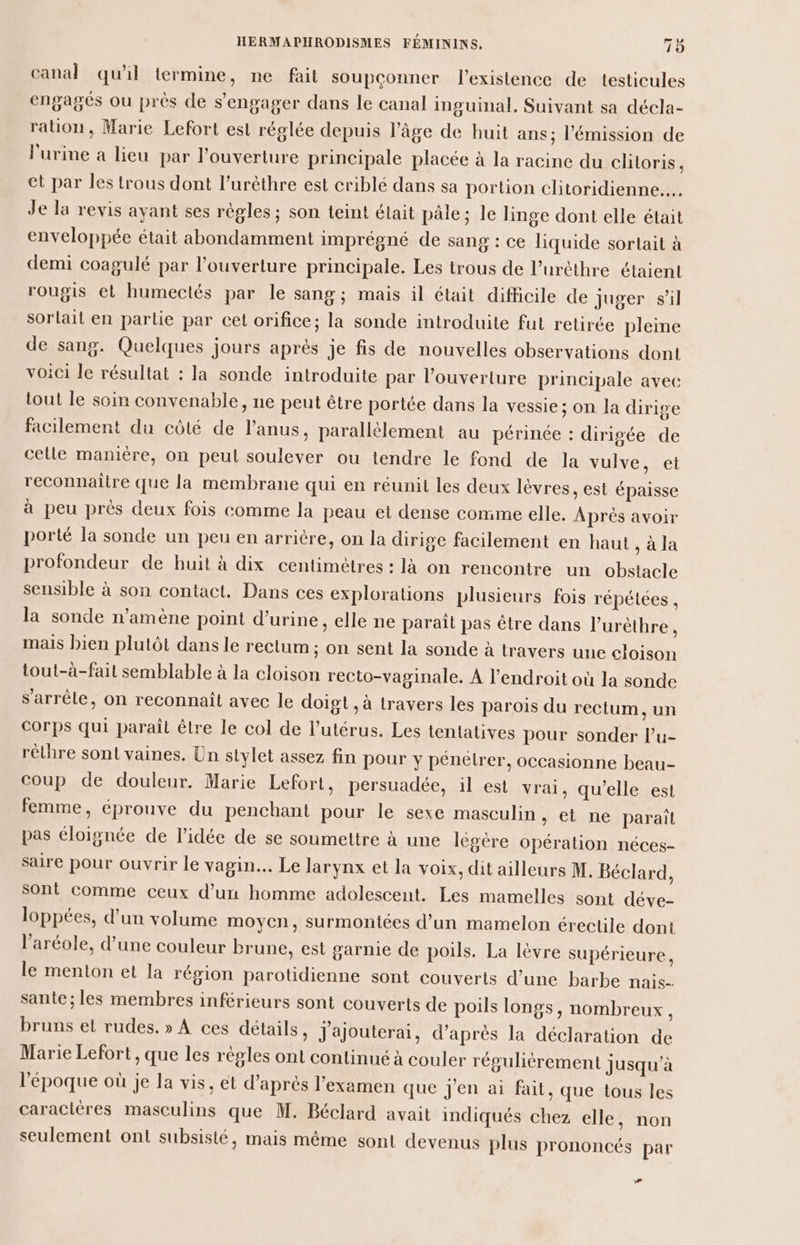 canal qu'il termine, ne fait soupçonner l'existence de testicules engagés ou prés de s'engager dans le canal inguinal. Suivant sa décla- ration, Marie Lefort est réglée depuis l’âge de huit ans; l'émission de l'urine a lieu par l'ouverture principale placée à la racine du clitoris. et par les trous dont l’uréthre est criblé dans sa portion clitoridienne... Je la revis ayant ses régles ; son teint était pâle; le linge dont elle était enveloppée était abondamment imprégné de sang : ce liquide sortait à demi coagulé par l'ouverture principale. Les trous de l’urèthre étaient rougis el humectés par le sang; mais il était difficile de juger sil sorlait en partie par cet orifice; la sonde introduite fut retirée pleine de sang. Quelques jours après je fis de nouvelles observations dont voici le résultat : la sonde introduite par l’ouverture principale avec tout le som convenable, ne peut être portée dans la vessie; on la dirige facilement du côté de l'anus, parallélement au périnée : dirigée de celle manière, on peut soulever ou tendre le fond de la vulve, et reconnaitre que la membrane qui en réunit les deux lèvres, est épaisse à peu prés deux fois comme la peau et dense comme elle. Aprés avoir porté la sonde un peu en arrière, on la dirige facilement en haut , à la profondeur de huit à dix centimètres : là on rencontre un obstacle sensible à son contact. Dans ces explorations plusieurs fois répétées , la sonde n’amène point d'urine, elle ne paraît pas être dans l’urèthre, mais bien plutôt dans le rectum ; on sent la sonde à travers une cloison tout-à-fait semblable à la cloison recto-vaginale. À l'endroit où la sonde s’'arrêle, on reconnaît avec le doigt , à travers les parois du rectum, un Corps qui paraît êlre le col de l'utérus. Les tentatives pour sonder l’u- réthre sont vaines. Un stylet assez fin pour y pénétrer, occasionne beau- coup de douleur. Marie Lefort, persuadée, il est vrai, qu'elle est femme, éprouve du penchant pour le sexe masculin, et ne paraît pas éloignée de l’idée de se soumettre à une légère opération néces- saire pour ouvrir le vagin... Le larynx et la voix, dit ailleurs M. Béclard, sont comme ceux d’un homme adolescent. Les mamelles sont déve- loppées, d’un volume moyen, Surmontées d’un mamelon érectile dont l’aréole, d’une couleur brune, est garnie de poils. La lèvre supérieure, le menton et la région parotidienne sont couverts d’une barbe nais- sante; les membres inférieurs sont couverts de poils longs, nombreux, bruns et rudes. » À ces détails, Jajouterai, d’après la déclaration de Marie Lefort, que les régles ont continué à couler régulitrement jusqu'à l'époque où je la vis, et d’après l'examen que J'en ai fait, que tous les caractères masculins que M. Béclard avait indiqués chez elle, non seulement ont subsisté, mais même sont devenus plus prononcés par +