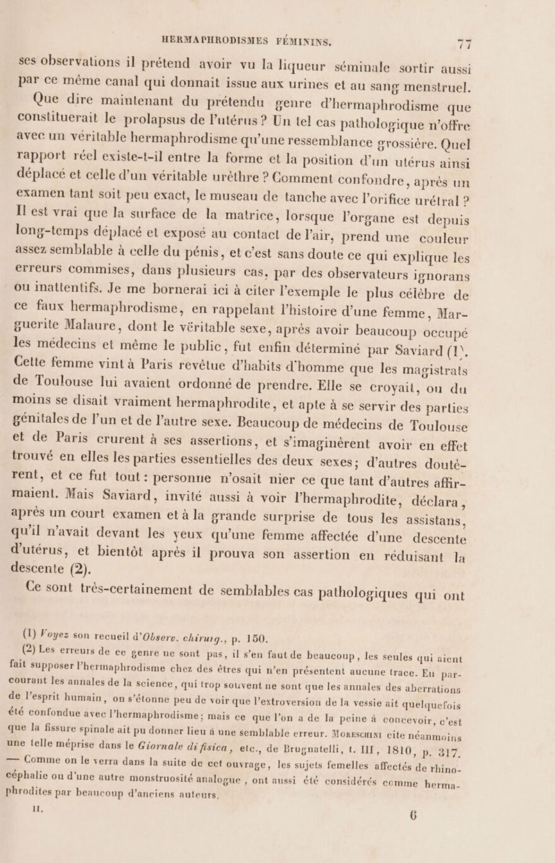 ses observations il prétend avoir vu la liqueur séminale sortir aussi par ce même canal qui donnait issue aux urines et au sang menstruel. Que dire maintenant du prétendu genre d’hermaphrodisme que constituerait le prolapsus de l'utérus ? Un tel cas pathologique n'offre avec un véritable hermaphrodisme qu’une ressemblance grossière. Quel rapport réel existe-t-il entre la forme et la position d’un utérus ainsi déplacé et celle d’un véritable uréthre ? Comment confondre, après un examen tant soit peu exact, le museau de tanche avec lorifice urélral ? Il est vrai que la surface de la matrice, lorsque l'organe est depuis long-temps déplacé et exposé au contact de l'air, prend une couleur assez semblable à celle du pénis, et c’est sans doute ce qui explique les erreurs commises, dans plusieurs cas, par des observateurs 19NOrans ou inattentifs. Je me bornerai ici à citer l'exemple le plus céiébre de ce faux hermaphrodisme, en rappelant l’histoire d’une femme, Mar- guerite Malaure, dont le véritable sexe, aprés avoir beaucoup occupé les médecins et même le public, fut enfin déterminé par Saviard (1). Cette femme vint à Paris revêtue d’hahits d'homme que les magistrats de Toulouse lui avaient ordonné de prendre. Elle se croyait, ou du moins se disait vraiment hermaphrodite, et apte à se servir des parties génitales de l’un et de l’autre sexe. Beaucoup de médecins de Toulouse et de Paris crurent à ses assertions, et s’imaginèrent avoir en effet trouvé en elles les parties essentielles des deux sexes; d’autres doutè- rent, et ce fut tout: personne n’osait nier ce que tant d’autres afkr- maient. Mais Saviard, invité aussi à voir l’hermaphrodite, déclara , aprés un court examen et à la grande surprise de tous les assistans, qu'il n'avait devant les yeux qu’une femme affectée d’une descente d'utérus, et bientôt après 1] prouva son assertion en réduisant la descente (2). Ce sont très-certainement de semblables cas pathologiques qui ont (1) Voyez son recueil d’Observ. chirurg., p. 150. (2) Les erreurs de ce genre ne sont pas, il s’en faut de beaucoup, les seules qui aient fait supposer l’hermaphrodisme chez des êtres qui n’en présentent aucune trace. En par- Courant les annales de la science, qui trop souvent ne sont que les annales des aberrations de l’esprit humain, on s’étonne peu de voir que l’extroversion de la vessie ait quelquefois été confondue avec l’hermaphrodisme; mais ce que l’on a de la peine à concevoir, c’est que la fissure spinale ait pu donner lieu à une semblable erreur. Morescmni cite néanmoins une telle méprise dans le Giornale di fisica, etc., de Brugnatelli, t. III, 1810, p. 317. —— Comme on le verra dans la suite de cet ouvrage, les sujets femelles affectés de rhino- céphalie ou d'une autre monstruosité analogue , ont aussi été considérés comme herma- phrodites par beaucoup d’anciens auteurs.