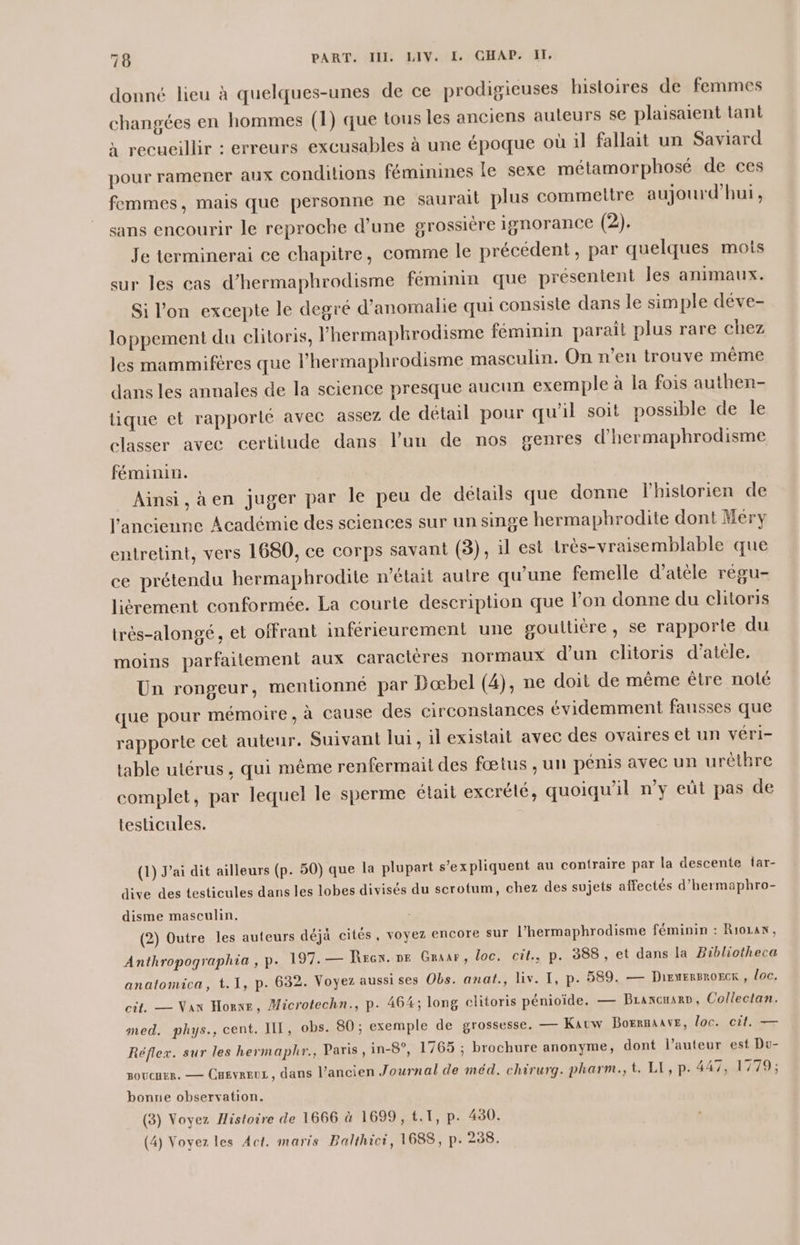 donné lieu à quelques-unes de ce prodigieuses histoires de femmes changées en hommes (1) que tous les anciens auteurs se plaisaient tant à recueillir : erreurs excusables à une époque où il fallait un Saviard pour ramener aux conditions féminines le sexe métamorphosé de ces femmes, mais que personne ne saurail plus commettre aujourd’hui, sans encourir le reproche d’une grossière ignorance (2). Je terminerai ce chapitre, comme le précédent, par quelques mots sur les cas d’hermaphrodisme féminin que présentent les animaux. Si l’on excepte le degré d’anomalie qui consiste dans le simple déve- loppement du clitoris, l'hermaphrodisme féminin paraît plus rare chez les mammifères que l’hermaphrodisme masculin. On n’en trouve même dans les annales de la science presque aucun exemple à la fois authen- tique et rapporté avec assez de détail pour qu'il soit possible de le classer avec certitude dans l'un de nos genres d’hermaphrodisme féminin. Ainsi, àen juger par le peu de détails que donne l'historien de l’ancienne Académie des sciences sur un singe hermaphrodite dont Méry entretint, vers 1680, ce corps savant (3), 1l est très-vraisemblable que ce prétendu hermaphrodite n'élait autre qu’une femelle d’atèle régu- lièrement conformée. La courte description que l’on donne du clitoris trés-alongé, et offrant inférieurement une gouttière, se rapporte du moins parfaitement aux caracléres normaux d’un clitoris d’atéle. Un rongeur, mentionné par Dœbel (4), ne doit de même être nolé que pour mémoire, à cause des circonslances évidemment fausses que rapporte cet auteur. Suivant lui, il existait avec des ovaires et un véri- table utérus, qui même renfermait des fœtus ; un pénis avec un urèthre complet, par lequel le sperme était excrélé, quoiqu'il n’y eût pas de testicules. | (1) J'ai dit ailleurs (p. 50) que la plupart s'expliquent au contraire par la descente far- dive des testicules dans les lobes divisés du scrotum, chez des sujets affectés d’hermaphro- disme masculin. (2) Outre les auteurs déjà cités, voyez encore sur l’hermaphrodisme féminin : Rio14N, Anthropographia , p. 197.— Rrcn. ne Graar, loc. cit., p. 388, et dans la Bibliotheca anatomica, t. I, p. 632. Voyez aussises Obs. anat., liv. I, p. 589. — DiENERBROECK , loc. cit. — Nan Horne, Microtechn., P. 464; long clitoris pénioïide. — Brancuarp, Collectan. med. phys., cent. IL, obs. 80 ; exemple de grossesse. — Kauw BoERRAAVE, loc. cit. — Réflex. sur les hermaphr., Paris ,in-8°, 1765 ; brochure anonyme, dont l’auteur est Du- soucuer. — Cuevreuz , dans l’ancien Journal de méd. chirurg. pharm., t. LE, p. 447, 1779; bonne observation. (3) Voyez Histoire de 1666 à 1699, t.T, p. 430. (4) Voyez les Act. maris Balthici, 1688, p. 238.