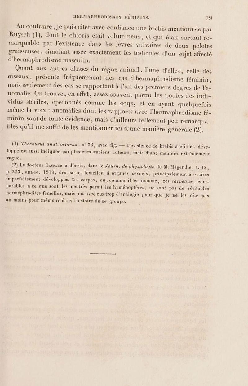 Au contraire , je puis ciler avec confiance une brebis mentionnée par Ruysch (1), dont le clitoris était volumineux, et qui était surtout re- marquable par l’exisience dans les lèvres vulvaires de deux pelotes graisseuses , simulant assez exactement les testicules d’un sujet affecté d'hermaphrodisme masculin. | Quant aux autres classes du règne animal , l’une d'elles, celle des oiseaux, présente fréquemment des cas d’hermaphrodisme féminin, mais seulement des cas se rapportant à l’un des premiers degrés de lPa- nomalie. On trouve, en effet, assez souvent parmi les poules des indi- vidus stériles, éperonnés comme les coqs, et en ayant quelquefois même la voix : anomalies dont les rapports avec l’hermaphrodisme fe- minin sont de toute évidence, mais d’ailleurs tellement peu remarqua- bles qu'il me suffit de les mentionner ici d’une manière générale (2). (1) Thesaurus anat. octavus , n° 53, avec fig. — L'existence de brebis à clitoris déve- loppé est aussi indiquée par plusieurs anciens auteurs, mais d’une manière extrémement vague. (2) Le docteur Gasrarr a décrit, dans le Journ. de physiologie de M. Magendie, t. IX, p.225, année. 1819, des carpes femelles, à organes sexuels, principalement à ovaires imparfailement développés. Ces carpes, ou, comme illes nomme, ces carpeaux , com- parables à ce que sont les neutrès parmi les hyménoptères, ne sont pas de véritables herms#phrodites femelles, mais ont avec eux trop d’analogie pour que je ne les cite pas au moins pour mémoire dans l’histoire de ce groupe.