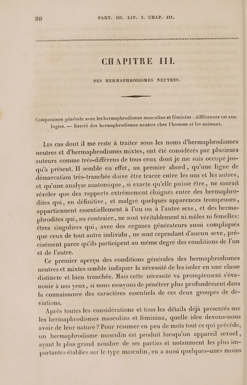 AAA AA AAA VE AAA AAA A AAA AAA NAN RAA PAS AAA AAA AAA AAA AAA AAA AA NA CHAPITRE IIL DES HERMAPHRODISMES NEUTRES. Comparaison générale avec les hermaphrodismes masculins et féminins : différences est ana- logies. — Rareté des hermaphrodismes neutres chez l’homme et les animaux. Les cas dont il me reste à traiter sous les noms d’hermaphrodismes neutres et d’hermaphrodismes mixtes, ont été considérés par plusieurs auteurs comme très-différens de tous ceux dont je me suis occupé Jus- qu'à présent. Il semble en effet, au premier abord, qu’une ligne de démareation trés-tranchée doive être tracée entre les uns et les autres, et qu'une analyse analomique , si exacte qu’elle puisse être, ne saurait révéler que des rapports extrèmemen éloignés entre des hermaphro- dites qui, en définitive, et malgré quelques apparences trompeuses , appartiennent essentiellement à l’un ou à l'autre sexe, et des herma- phrodites qui, au contraire, ne sont véritablement ni mâles ni femelles: êtres singuliers qui, avec des organes générateurs aussi compliqués que ceux de tout autre individu , ne sont cependant d'aucun sexe, pré- cisément parce qu'ils participent au même degré des conditions de lun et de l’autre. Ce premier aperçu des conditions générales des hermaphrodismes neutres et mixtes semble indiquer la nécessité de les isoler en une classe distincte et bien tranchée. Mais cetle nécessité va promplement s'éva- nouir à nos yeux, si nous essayons de pénétrer plus profondément dans la connaissance des caractères essentiels de ces deux groupes de dé- viations. Après toutes les considérations et tous les détails déjà présentés sur les hermaphrodismes masculins et féminins, quelle idee devons-nous avoir de leur nature ? Pour résumer en peu de mots tout ce qui précède, un hermaphrodisme masculin est produit lorsqu'un appareil sexuel , ayant le plus grand nombre de ses parties et notamment les plus im- portantes établies sur le type masculin, en a aussi quelques-unes moins