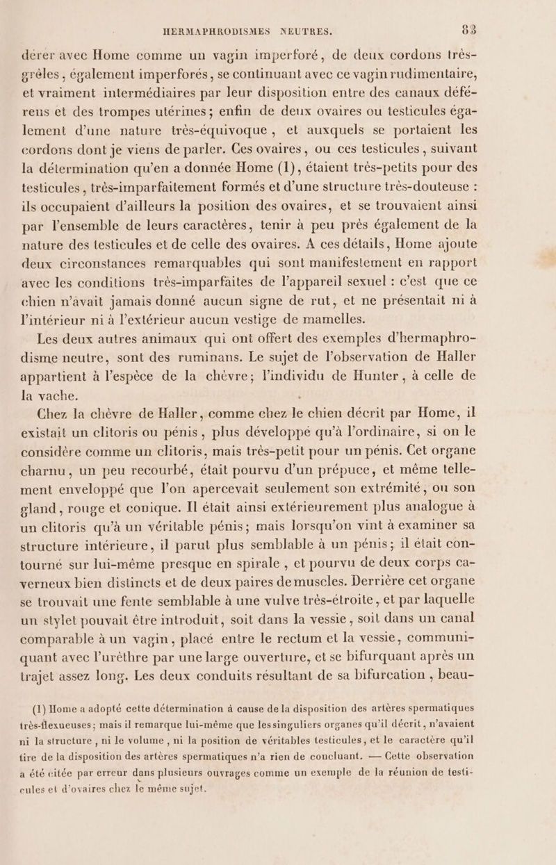 dérer avec Home comme un vagin imperforé, de deux cordons très- srèles , également imperforés, se continuant avec ce vagin rudimentaire, et vraiment intermédiaires par leur disposition entre des canaux défe- reus et des trompes utérines; enfin de deux ovaires ou testicules éga- lement d’une nature très-équivoque , et auxquels se portaient les cordons dont je viens de parler. Ces ovaires, ou ces testicules, suivant la détermination qu’en a donnée Home (1), étaient trés-petits pour des testicules , très-imparfaitement formés et d’une structure très-douteuse : ils occupaient d’ailleurs la position des ovaires, et se trouvaient ainsi par l’ensemble de leurs caractères, tenir à peu près également de la nature des testicules et de celle des ovaires. À ces détails, Home ajoute deux circonstances remarquables qui sont manifestement en rapport avec les conditions très-imparfaites de l’appareil sexuel : c’est que ce chien n’avait jamais donné aucun signe de rut, et ne présentait ni à l'intérieur ni à l'extérieur aucun vestige de mamelles. Les deux autres animaux qui ont offert des exemples d’hermaphro- disme neutre, sont des ruminans. Le sujet de l'observation de Haller appartient à l'espèce de la chèvre; l'individu de Hunter, à celle de la vache. ; Chez la chèvre de Haller, comme chez le chien décrit par Home, il existait un clitoris ou pénis, plus développé qu’à l'ordinaire, si on le considère comme un clitoris, mais très-petit pour un pénis. Cet organe charnu, un peu recourbé, était pourvu d’un prépuce, et même telle- ment enveloppé que l’on apercevait seulement son extrémité, on son gland , rouge et conique. IT était ainsi extérienrement plus analogue à un clitoris qu’à un véritable pénis; mais lorsqu'on vint à examiner sa structure intérieure, il parut plus semblable à un pénis; il était con- tourné sur lui-même presque en spirale , et pourvu de deux corps ca- verneux bien distincts et de deux paires de muscles. Derrière cet organe se trouvait une fente semblable à une vulve trés-étroite, et par laquelle un stylet pouvait être introduit, soit dans la vessie, soit dans un canal comparable à un vagin, placé entre le rectum et la vessie, communi- quant avec l’urèthre par une large ouverture, et se bifurquant après un trajet assez long. Les deux conduits résultant de sa bifureation , beau- (1) Home a adopté cette détermination à cause de la disposition des artères spermatiques très-flexueuses; mais il remarque lui-même que lessinguliers organes qu’il décrit, n'avaient ni la structure, ni le volume , ni la position de véritables testicules, et le caractère qu’il tire de la disposition des artères spermatiques n’a rien de concluant. — Cette observation a été citée par erreur dans plusieurs ouvrages comme un exemple de la réunion de testi- cules et d’ovaires chez le même sujet.