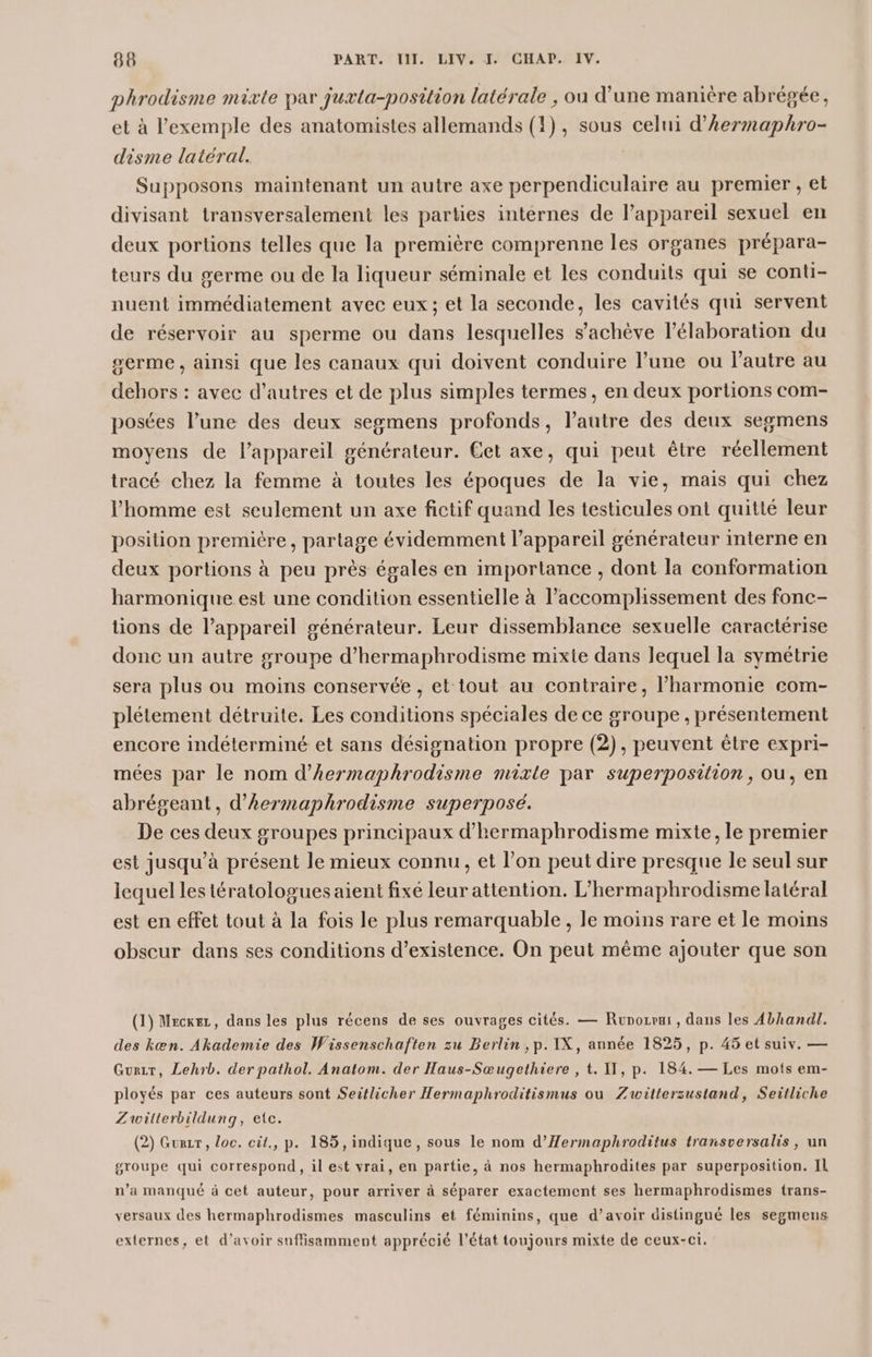 phrodisme mixte par juxta-position latérale , où d’une manière abrégée, et à l'exemple des anatomistes allemands (1), sous celui d’Aermaphro- disme latéral. Supposons maintenant un autre axe perpendiculaire au premier , et divisant transversalement les parties intérnes de l’appareil sexuel en deux portions telles que la première comprenne les organes prépara- teurs du germe ou de la liqueur séminale et les conduits qui se conti- nuent immédiatement avec eux; et la seconde, les cavités qui servent de réservoir au sperme ou dans lesquelles s’achève l'élaboration du serme, ainsi que les canaux qui doivent conduire l’une ou Pautre au dehors : avec d’autres et de plus simples termes, en deux portions com- posées l’une des deux segmens profonds, l’autre des deux segmens moyens de l'appareil générateur. Get axe, qui peut être réellement tracé chez la femme à toutes les époques de la vie, mais qui chez l’homme est seulement un axe fictif quand les testicules ont quitté leur position première, partage évidemment l'appareil générateur interne en deux portions à peu près égales en importance , dont la conformation harmonique est une condition essentielle à l’accomplissement des fonc- tions de l'appareil générateur. Leur dissemblance sexuelle caractérise donc un autre groupe d’hermaphrodisme mixte dans lequel la symétrie sera plus ou moins conservée , et tout au contraire, l'harmonie eom- plétement détruite. Les conditions spéciales de ce groupe , présentement encore indéterminé et sans désignation propre (2), peuvent être expri- mées par le nom d’hermaphrodisme mixte par superposition, ou, en abrégeant, d’hermaphrodisme superposé. De ces deux groupes principaux d’hermaphrodisme mixte, le premier est jusqu’à présent le mieux connu, et l’on peut dire presque le seul sur lequel les tératologuesaient fixé leur attention. L’hermaphrodisme latéral est en effet tout à la fois le plus remarquable, le moins rare et le moins obscur dans ses conditions d'existence. On peut même ajouter que son (1) Mecxez, dans les plus récens de ses ouvrages cités. — Runozvui, dans les Abhandl. des kæn. Akademie des Wissenschaften zu Berlin , p. IX, année 1825, p. 45 et suiv. — Gurir, Lehrb. der pathol. Anatom. der Haus-Sœugethiere , t. IT, p. 184. — Les mots em- ployés par ces auteurs sont Seitlicher Hermaphroditismus ou Zwitterzustand, Seitliche Zuwilterbildung, etc. (2) Gurzr, loc. cit., p. 185, indique, sous le nom d’Æermaphroditus transversalis, un groupe qui correspond, il est vrai, en partie, à nos hermaphrodites par superposition. IL n’a manqué à cet auteur, pour arriver à séparer exactement ses hermaphrodismes trans- versaux des hermaphrodismes masculins et féminins, que d’avoir distingué les segmens externes, et d’avoir suffisamment apprécié l’état toujours mixte de ceux-ci.