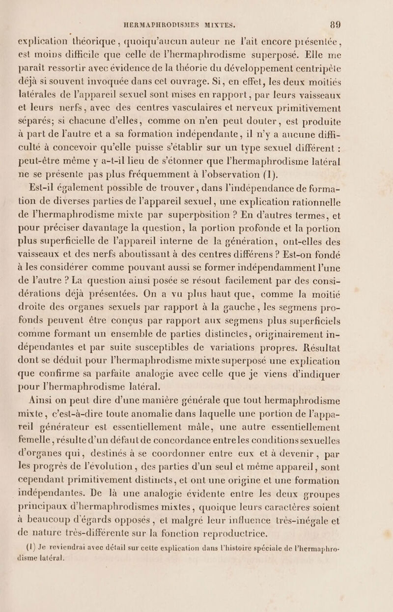 explication théorique, quoiqu’aucun auteur ne l'ait encore présentée, est moins difficile que celle de lhermaphrodisme superposé. Elle me paraît ressortir avec évidence de la théorie du développement centripèie déjà si souvent invoquée dans cet ouvrage. Si, en effet, les deux moitiés latérales de l'appareil sexuel sont mises en rapport, par leurs vaisseaux et leurs nerfs, avec des centres vasculaires et nerveux primitivement séparés; si chacune d'elles, comme on n’en peut douter, est produite à part de l’autre et a sa formation indépendante, il n’y à aucune diffi- culté à concevoir qu’elle puisse s'établir sur un type sexuel différent : peut-être même y a-t-il lieu de s'étonner que l’hermaphrodisme latéral ne se présente pas plus fréquemment à l'observation (1). Est-il également possible de trouver, dans l'indépendance de forma- tion de diverses parties de l’appareil sexuel, une explication rationnelle de l’hermaphrodisme mixte par superposition ? En d’autres termes, et pour préciser davantage la question, la portion profonde et la portion plus superficielle de l'appareil interne de la génération, ont-elles des vaisseaux et des nerfs aboutissant à des centres différens ? Est-on fondé à les considérer comme pouvant aussi se former indépendamment l’une de l’autre ? La question ainsi posée se résout facilement par des consi- dérations déjà présentées. On a vu plus haut que, comme la moilié droite des organes sexuels par rapport à la gauche, les ssgmens pro- fonds peuvent être conçus par rapport aux segmens plus superficiels comme formant un ensemble de parties distinctes, originairement in- dépendantes et par suite susceptibles de variations propres. Résultat dont se déduit pour l’hermaphrodisme mixte superposé une explication que confirme sa parfaite analogie avec celle que je viens d'indiquer pour l’hermaphrodisme latéral. Aïnsi on peut dire d’une manière générale que tout hermaphrodisme mixte, c’est-à-dire toute anomalie dans laquelle une portion de l’appa- reil générateur est essentiellement mâle, une autre essentiellement femelle , résulte d’un défaut de concordance entreles conditions sexuelles d'organes qui, destinés à se coordonner entre eux et à devenir, par les progrès de l’évolution , des parties d’un seul et même appareil, sont cependant primitivement distincts, et ont une origine et une formation indépendantes. De là une analogie évidente entre les deux groupes principaux d'hermaphrodismes mixtes, quoique leurs caractères soient à beaucoup d'égards opposés, et malgré leur influence trés-inégale et de nature très-différente sur la fonction reproductrice. (1) Je reviendrai avec détail sur cette explication dans l’histoire spéciale de l’hermaphro- disme latéral,