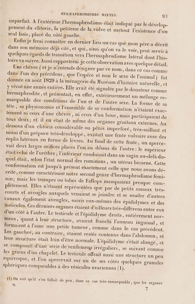 imparfait, À l'extérieur l’hermaphrodisme était indiqué par le dévelop- pement du clitoris, la petitesse de la vulve et surtout l'existence d’un seul bois, placé du côté gauche. Enfin je ferai connaître en dernier lieu un cas que mon père a décrit dans son mémoire déjà cité, et qui, ainsi qu'on va le voir, peut servir à quelques égards de transition vers l’hermaphrodisme latéral dont l’his- loire va suivre. Aussi rapporterai Je cette observation avec quelque détail. Une chèvre (et je n’entends désigner par ce nom, dans ce cas comme dans l’un des précédens, que l'espèce et non le sexe de l'animal) fut donnée en août 1829 à la ménagerie du Muséum d'histoire naturelle, et y vécut une année entière. Elle avait été signalée par le donateur comme bermaphrodite , et présentait, en effet, extérieurement un mélange re- marquable des conditions de l’un et de l’autre sexe. La forme de sa tête, sa physionomie et l’ensemble de sa conformation n'étaient exac- lement ni ceux d’une chèvre, ni ceux d’un bouc, mais parlicipaient de tous deux; et il en était de même des organes génitaux externes. Au dessous d’un clitoris considérable ou pénis imperforé, très-saillant et muni d’un prépuce très-développé, existait une fente vulvaire avec des replis latéraux en forme de lèvres. Au fond de cette fente, on aperce- vail deux larges orifices placés l’un au déssus de l’autre : le supérieur était celui de l'urèthre ; inférieur conduisait dans un vagin au-delà du- quel était, selon l’état normal des ruminans , un ulérus bicorne. Cette conformation est jusqu’à présent exactement celle que nous avons de- crile , comme caractérisant notre second genre d’hermaphrodisme fémi- nin; mais les trompes ou tubes de Fallope manquaient presque com- plétement. Elles n'étaient représentées que par de petits canaux trés- Courts et aveugles auxquels venaient se joindre et se souder d’autres canaux également aveugles, suivis eux-mêmes des épididymes et des testicules. Ces derniers organes étaient d’ailleurs très-différens entre eux d’un côté à l’autre. Le testicule et l’épididyme droits, entièrement nor- Maux, quant à leur structure, avaient franchi l'anneau inguinal, et formaient à l’aine une petite tumeur, comme dans le cas précédent. Les gauches, au contraire, étaient restés contenus dans l'abdomen, et leur structure était loin d’être normale. L’épididyme s'était alongé, et se COmposait d’une série de renflemens irréguliers, se suivant comme les grains d’un chapelet. Le testicule offrait aussi une structure un peu équivoque, et l’on apercevail sur un de ses côtés quelques granules sphériques comparables à des vésicules ovariennes ( 1). (1) On voit qu'il s’en fallait de peu, dans ce cas très-remarquable , que les organes IT, d';