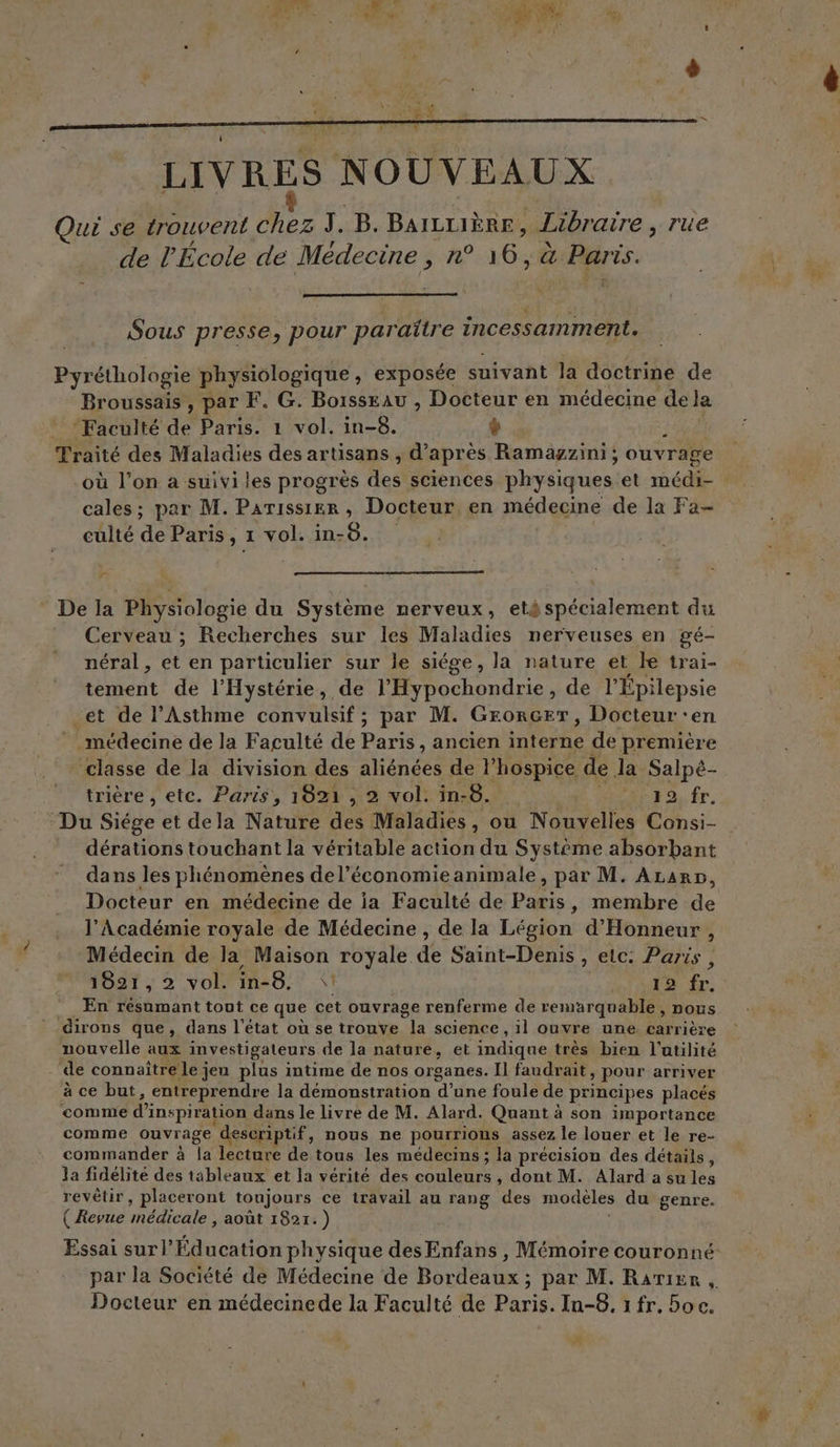 LIVRES NOUVEAUX Qui se trouvent chez J . B. BAILLIÈRE, Libraire , rue de l'École de Médecine, n° 16, à Paris. Sous presse, pour paraïtre incessamment. Pyréthologie physiologique , exposée suivant la doctrine de Broussaïs , par F. G. BoïssEau , Docteur en médecine de Ja Faculté de Paris. 1 vol. in-8. ÿ | Traité des Maladies des artisans , d’ après Ramagzini; ouvrage où l’on a suivi les progrès des sciences physiques et médi- cales ; par M. Parissier , Docteur en médecine de la Fa- calté de Paris, 1 vol. in- 8. Fr * De la Physiologie du Système nerveux, eté spécialement du Cerveau ; Recherches sur les Maladies nerveuses en gé- néral, et en particulier sur le siége, la nature et le trai- tement de l’Hystérie, de MO uhonque. de l’Épilepsie et de l’Asthme convulsif ; par M. Grorcer, Docteur ‘en médecine de la Faculté de nc ancien HbRE de première ARE dela divisdudes alien cfa ‘hospice de da Fapé- trière , etc. Paris, 1821 , 2 vol. in-8. 2 fr. dérations touchant la véritable action du Système absorbant dans les phénomènes del’économieanimale, par M. ALarp, Docteur en médecine de ia Faculté de Ds. membre de l’Académie royale de Médecine , de la Légion: d'Honneur , Médecin de la Maison royale dé Saint-Denis , etc: Paris , 1821,2 vol. in-8. \ LT248 LE. En résumant tout ce que cet ouvrage renferme de remarquable, nous dirons que, dans l'état où se trouve la science , il ouvre une carrière nouvelle aux investigateurs de la nature, et indique très bien l'utilité ‘de connaître le jen plus intime de nos organes. Il faudrait, pour arriver à ce but, entreprendre la démonstration d’une foule de principes placés comme d'i inspiration dans le livre de M. Alard. Quant à son importance comme ouvrage ‘descriptif, nous ne pourrions assez le louer et le re- commander à Îa lecture de tous les médecins ; la précision des détails, la fidélité des tableaux et la vérité des coUleUre , dont M. Alard a su les revêtir, placeront toujours ce travail au rang des modèles du genre. ( Revue nAeAle août 1821.) Essai surl’Éducation physique des Enfans , Mémoire couronné: par la Société de Médecine de Bordeaux ; par M. Rarier , Docteur en médecinede la Faculté de Paris. In-8, 1 fr. Soc. #