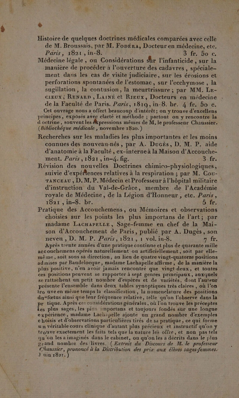 ee Æ Histoire de quelques doctrines médicales comparées avec celle de M. Broussais, par M. FonérA, Docteur en médecine, ete. Paris, 1821 ,in-8. 3 fr. 5o c. Médecine légale , ou Considérations Sr l'infanticide , Sur la maniere de procéder à l’ouverture des cadavres , spéciale ment dans les cas de visite judiciaire, sur les érosions et perforations spontanées de l'estomac, sur l’ecchymose , la sugillation, la contusion, la meurtrissure ; par MM. LE- CIEUX / RENARD , LAINE et Rieux, Docteurs en médecine de la Faculté de Paris. Paris, 1810, in-8. br. 4 fr. Bo ec. Cet ouvrage nous a offert beaucoup d'intérêt; on y trouve d’excellens principes, exposés avec clarté et méthode ; partout on y rencontre la doctrine, souvent les pressions mêmes de M. le professeur Chaussier. (Bibliothèque médicale , novembre 1820.) Recherches sur les maladies les plus importantes et les moins connues des nouveau-nés, par À. Ducës, D. M. P. aide d'anatomie à la Faculté , ex-interne à la Maison d’Accouche- ment. Paris ,1821 ,in-4. fig. 3, fr. Révision des nouvelles Doctrines chimico-physiologiques, suivie d’expéftences relatives à la respiration ; par M. Cou- TANCEAU , D, M. P. Médecin et Professeur à l'hôpital militaire d'instruction du Val-de-Grâce, membre de l’Académie royale de Médecine , de la Légion d'Honneur , etc. Paris, 1821 ,in-8. br. 6: fr; Pratique des Accouchemens, ou Mémoires et observations choisies sur les points les plus importans de l’art; par madame LaAcHAPEeLLE, Sage-femme en chef de la Mai- son d’Accouchement de Paris, publié par A. Dugès, son neveu , D. M. P. Paris, 1821, 1 vol. in-8. ALES Après trente années d'une pratique continue et plus de quarante mille accouchemens opérés naturellement ou artificiellement , soit par elle- même , soit sous sa direction, au lien de quatre vingt-quatorze positions admises par Bandelocque, madame Lachapelle affirme , de la manière la plus positive, n’en avoir jamais rencontré que vingt-deux, et toutes ces positions peuvent se rapporter à sept genres principaux, auxquels se rattachent nn petit nombre d’espèrces et de variétés, dont l’auteur présente l’ensemble dans deux tables synoptiques très claires , où l’on tro uveen même temps la classification , la nomenclature des positions. da‘fœtus ainsi que leur fréquence relative, telle qu’on l’observe dans la pr tique. Après ces considérations générales , où l’on trouve les préceptes les plus sages, les pins 1mportans et toujours fondés sur une longue expérience, madame Lachäpelle ajoute un grand nombre d'exemples choisis et d'observations particulières tirés de sa pratique, ce qui forme ü n véritable cours clinique d’antant plus précieux et instructif qu’on y trouve exactement les faits tels que la nature les offre, et non pastels {ju on les a imaginés dans le cabinet, ou qu’on les a décrits dans le plus grand nombre des/livres. ( Extrait du Discours de M. le professeur Chaussier, prononcé à la Distribution des prix aux élèves sages-femmes. + uin 1827, )