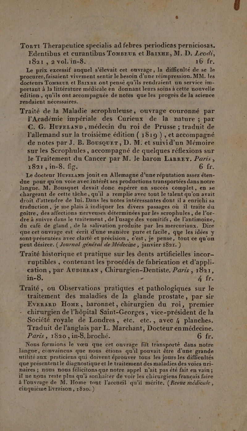 Tonri Therapeutice specialis ad febres periodicas perniciosas. Edentibus et curantibus Tomseur et BrixHEe, M. D. Zeodr, 1821 , 2 vol. in-8. 16 fr, Le prix excessif auquel s'élevait cet ouvrage, la difficulté de se le procurer, faisaient vivement sentir le besoin d’une réimpression. MM. les docteurs Tomseur et BrixHE ont pensé qu'ils rendraient un service 1m- portant à la littérature médicale en donnant leurs soins à cette nouvelle édition , qu’ils ont accompagnée de notes que les progrès de la science rendaient nécessaires. Traité de la Maladie scrophuleuse, ouvrage couronné par l’Académie impériale des Curieux de la nature ; par C. G. HureLanD , médecin du roi de Prusse ; traduit de l’allemand sur la troisième édition ( 1819 ) , et accompagné de notes par J. B. Bousquer, D. M: et suivi d’un Mémoire sur les Scrophules, accompagné de quelques réflexions sur le Traitement du Cancer par M. le baron LarrEy. Paris, 1821 , in-8. fie. , re 6 fr. Le docteur Hureranp jouit en Allemagne d’une réputation assez éten- due pour qu'on voie avec intérêt ses productions transportées dans notre langue. M. Bousquet devait donc espérer un succès complet, en se chargeant de cette tâche, qu’il a remplie avec tout le talent qu'on avait droit d'attendre de lui. Dans les notes intéressantes dont il a enrichi sa traduction, je me plais à indiquer les divers passages où il traite du goître, des affections nerveuses déterminées par les scrophules , de l’or- dre à suivre dans le traitement , de l'usage des vomitifs, de l’antimoine, du café de gland , de la salivation produite par les mercuriaux. Dire que cet ouvrage est écrit d'une manière pure et facile, que les idées y sont-présentées avec clarté et précision, c'est, je pense, tout ce qu’on peut désirer. ( Journal général de Médecine , janvier 1821. ) ‘Traité historique et pratique sur les dents artificielles incor- ruptibles , contenant les procédés de fabrication et d’appli- cation , par AuDi8raAN , Chirurgien-Dentiste. Paris , 1821, in-8. sd À fr. Traité, ou Observations pratiques et pathologiques sur le traitement des maladies de la glande prostate, par sir EverarD Hour, baronnet, chirurgien du roi, premier -_ chirurgien de l'hôpital Saint-Georges , vice-président de la Société royale de Londres, etc. etc., avec 4 planches. Traduit de l'anglais par L. Marchant, Docteur en médecine. Paris, 1820 , in-8. broché. O'fr. Nous formions le vœu que cet ouvrage füt transporté dans notre langue, convaincus que nous étions qu'il pouvait être d’une grande utilité aux praticiens qui doivent éprouver tous les jours les difficultés que présentent le diagnostique et le traitement des maladies des voies uri- naires ; nous nous félicitons que notre appel n'ait pas été fait en vain; il ne nous reste plus qu’à souhaiter de voir les chirurgiens francais faire à l'ouvrage de M. Home tout l'accueil qu'il mérite. (Revue médicule, cinquième livraison, 1820. ) s
