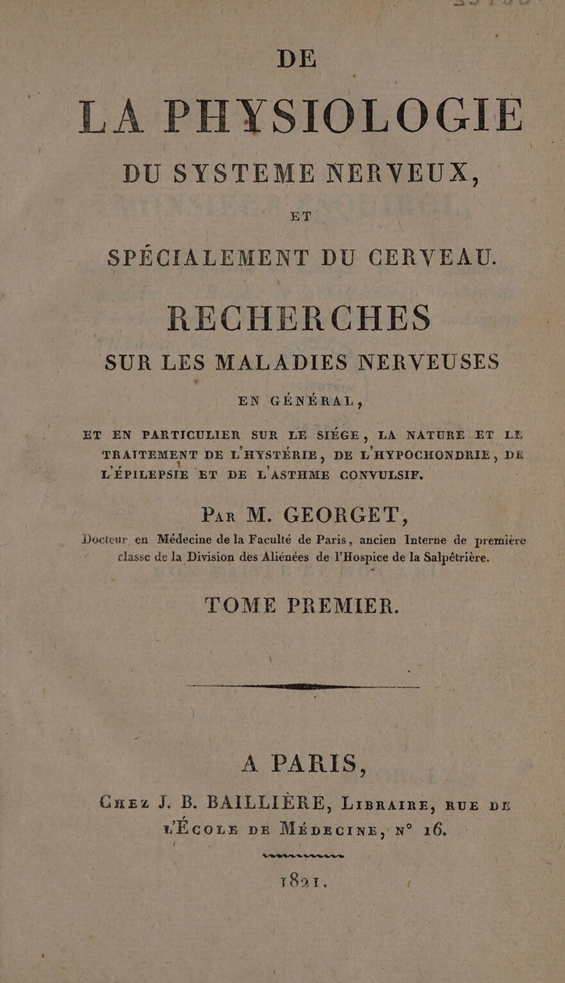 DE LA PHYSIOLOGIE DU SYSTEME NERVEUX, ET SPÉCIALEMENT DU CERVEAU. RECHERCHES SUR LES MALADIES NERVEUSES EN GÉNÉRAL, ET EN PARTICULIER SUR LE SIÉGE , LA NATURE ET LE TRAITEMENT DE L'HYSTÉRIE, DE : ’HYPOCHONDRIE, DE L'ÉPILEPSIE ET DE dre CONVULSIF. Par M. GEORGET, Docteur, en Médecine de la Faculté de Paris, ancien Interne de première classe de la Division des Aliénées de l’Hospice de la Salpétrière, TOME PREMIER. A PARIS, Onez J. B. BAILLIÈRE, LIBRAIRE, RUE Df L'EcozEe pe MÉDecine, N° 16. 22 08 LL LR 187. '