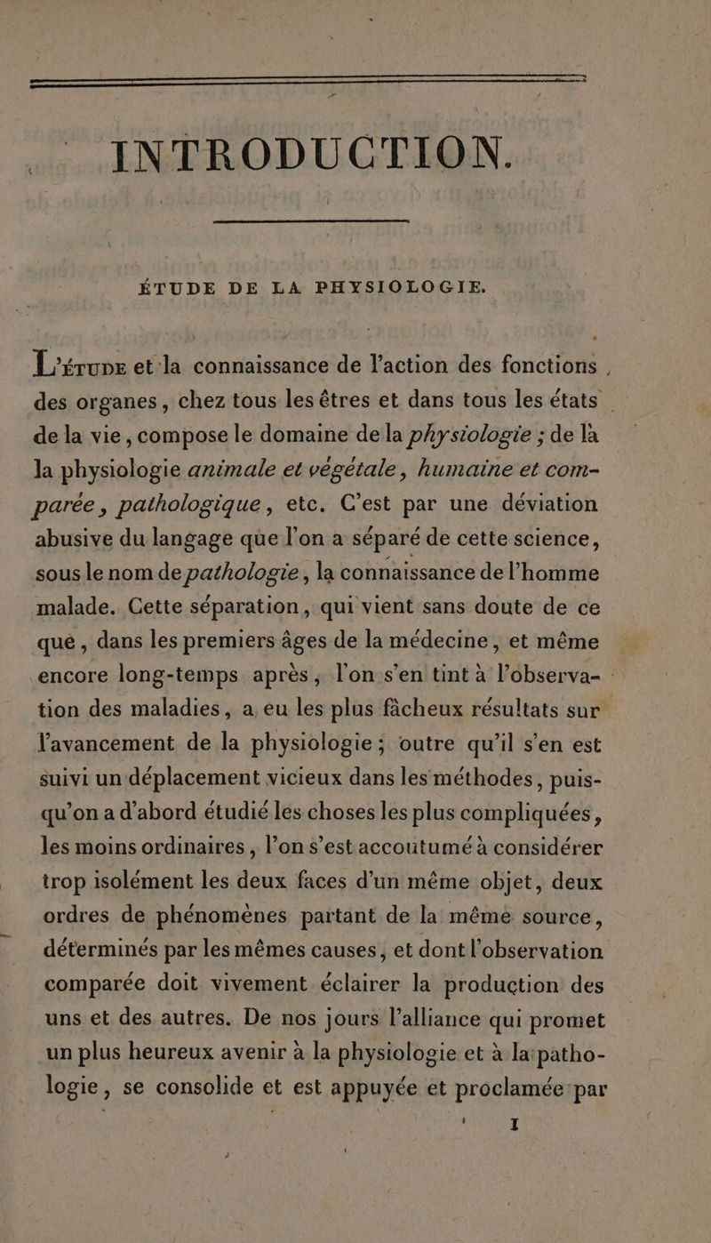 a —————————Ù: .. INTRODUCTION. ÉTUDE DE LA PHYSIOLOGIE. L'érune et:la connaissance de l’action des fonctions des organes, chez tous les êtres et dans tous les états de la vie, compose le domaine de la physiologie ; de la la physiologie animale et végétale, humaine et com- parée, pathologique, etc. C’est par une déviation abusive du langage que l’on a séparé de cette science, sous le nom de pathologie, la connaissance de l’homme malade. Cette séparation, qui vient sans doute de ce que , dans les premiers âges de la médecine, et même encore long-temps après, l'on s’en tint à l’observa- tion des maladies, a eu les plus fâcheux résultats sur avancement de la physiologie ; outre qu’il s'en est suivi un déplacement vicieux dans les méthodes, puis- qu’on a d’abord étudié les choses les plus compliquées, les moins ordinaires , l’on s’est accoutumé à considérer trop isolément les deux faces d’un même objet, deux ordres de phénomènes partant de la mêmé source, déterminés par les mêmes causes, et dont l'observation comparée doit vivement éclairer la production des uns et des autres. De nos jours l'alliance qui promet un plus heureux avenir à la physiologie et à la:patho- logie, se consolide et est appuyée et proclamée:par