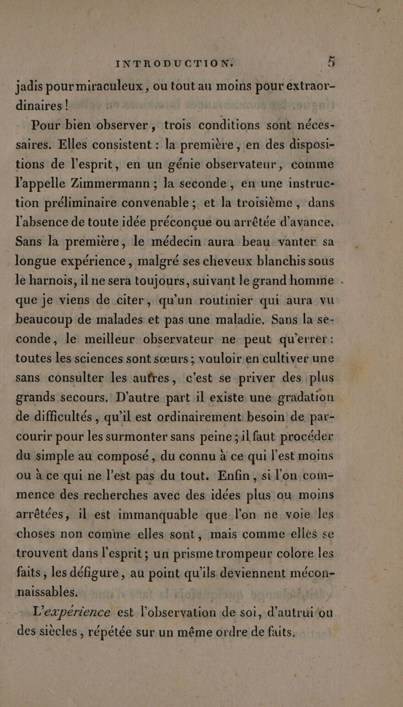 jadis pour miraculeux , ou tout au moins pour extraor- dinaires | Pour bien observer, trois conditions sont néces- saires. Elles consistent : la première, en des disposi- tions de l'esprit, en un génie observateur, comme l'appelle Zimmermann ; la seconde, en une instruc- tion préliminaire convenable ; et la troisième, dans l'absence de toute idée préconçue ou arrêtée d'avance. Sans la première, le médecin aura beau vanter sa longue expérience, malgré ses cheveux blanchis sous le harnois, il ne sera toujours, suivant le grand homme . que je viens de citer, qu’un routinier qui aura vu beaucoup de malades et pas une maladie. Sans la se- conde, le meilleur observateur ne peut qu’errer: toutes les sciences sont sœurs ; vouloir en cultiver une sans consulter les aufres, c'est se priver des plus grands secours. D'autre part il existe une gradation de difficultés , qu’il est ordinairement besoin de par- courir pour les surmonter sans peine ;il faut procéder du simple au composé , du connu à ce qui l’est moins ou à ce qui ne l’est pas du tout. Enfin, si l'on com- mence des recherches avec des idées plus où moins arrêtées, il est immanquable que l’on ne voie les choses non comme elles sont, mais comme elles se trouvent dans l'esprit ; un prisme trompeur colore les faits , les défigure, au point qu'ils deviennent mécon- naissables. | nh Rs L’experience est l'observation de soi, d’autrui’ou des siècles , répétée sur un même ordre de faits.