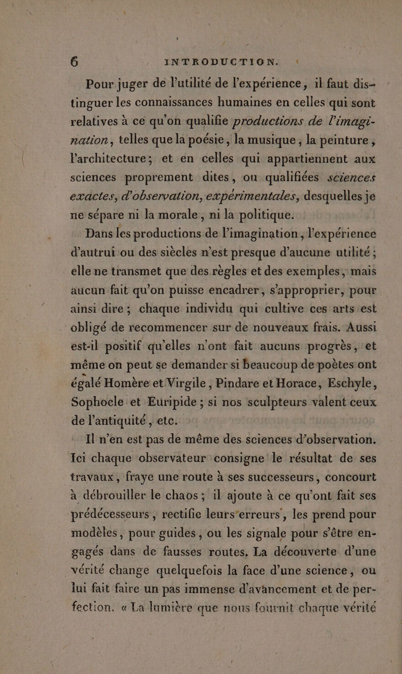 { » 6 INTRODUCTION. : Pour juger de lutilité de l'expérience, il faut dis- tinguer les connaissances humaines en celles qui sont relatives à ce qu'on qualifie productions de l’imagi- nation, telles que la poésie, la musique; la peinture, l'architecture; et en celles qui appartiennent aux sciences proprement dites, ou qualifiées sczences exactes, d'observation, expérimentales, desquelles je ne sépare n1 la morale, ni la politique. Dans les productions de l'imagination, l'expérience d'autrui ou des siècles n’est presque d'aucune utilité ; elle ne transmet que des règles et des exemples, mais aucun fait qu’on puisse encadrer, s'approprier, pour ainsi dire; chaque individu qui cultive ces arts est obligé de recommencer sur de nouveaux frais. Aussi est-il positif qu’elles n'ont fait aucuns progrès, et même on peut se demander si beaucoup de poètes ont égalé Homère et Virgile , Pindare et Horace, Eschyle, Sophocle et Euripide ; si nos sculpteurs valent ceux de l’antiquité , etc. Il n’en est pas de même des sciences d’observation. Ici chaque observateur consigne le résultat de ses travaux, fraye une route à ses successeurs, concourt à débrouiller le chaos ; il ajoute à ce qu'ont fait ses prédécesseurs, rectifie leurs’erreurs', les prend pour modèles, pour guides, ou les signale pour s'être en- gagés dans de fausses routes, La découverte d’une vérité change quelquefois la face d’une science, ou lui fait faire un pas immense d'avancement et de per- fection. « La lumière que nons fournit chaque vérité