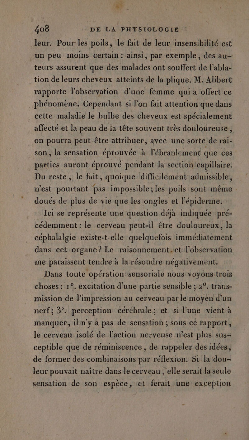 RE ne \ L 408 DE LA PHYSIOLOGIE leur. Pour les poils, le fait de leur insensibilité est un peu moins certain: ainsi, par exemple, des au— teurs assurent que des malades ont souffert de l’abla- tion de leurs cheveux atteints de la plique. M. Alibert rapporte lobservation d’une femme qui a offert ce phénomène. Cependant si l’on fait attention que dans cette maladie le bulbe des cheveux est spécialement affecté et la peau de ia tête souvent très douloureuse, on pourra peut être attribuer, avec une sorte de rai- son, la sensation éprouvée à l’ébranlement que ces parties auront éprouvé pendant la section capillaire. Du reste , le fait, quoique difficilement admissible, n'est pourtant pas impossible ; les poils sont même - doués de plus de vie que les ongles et l'épiderme. Ici se représente une question déjà indiquée pré- cédemment: le cerveau peut-il être douloureux, la céphalalgie existe-t-elle quelquefois immédiatement dans cet organe? Le raisonnement.et l'observation me paraissent tendre à la résoudre négativement. Dans toute opération sensoriale nous voyons trois choses : 1°. excitation d’une partie sensible ; 2°. trans- mission de limpression au cerveau par le moyen d'un nerf; 3°. perception cérébrale; et sil'une vient à manquer, iln’y a pas de sensation ; sous cé rapport, le cerveau isolé de l’action nerveuse n’est plus sus ceptible que de réminiscence , de rappeler des idées, de former des combinaisons par réflexion. Si la ‘dou- leur pouvait naître dans le cerveau , elle serait la seule sensation de son espèce, et ferait une exception