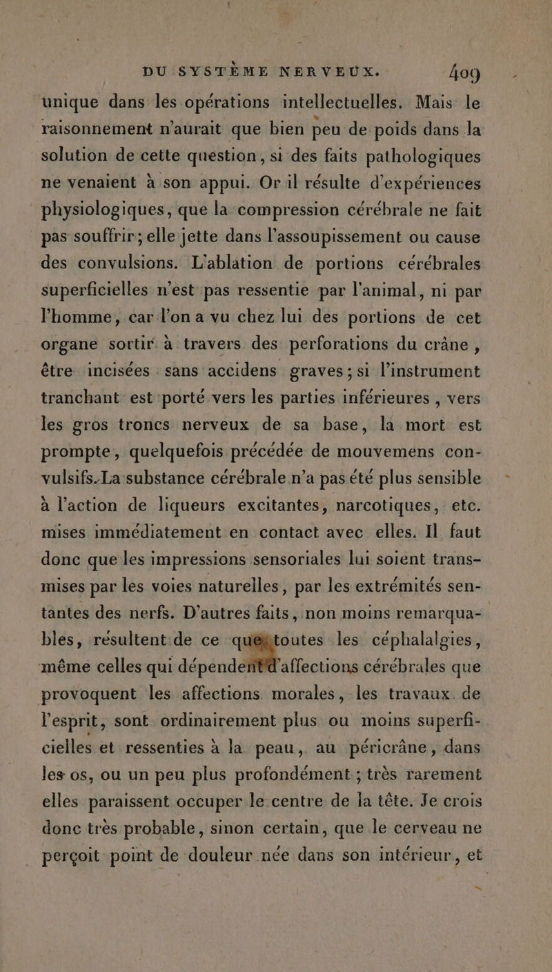 + unique dans les opérations intellectuelles. Mais le raisonnement n'aurait que bien peu de poids dans la solution de cette question, si des faits pathologiques ne venaient à son appui. Or il résulte d'expériences physiologiques, que la compression cérébrale ne fait pas souffrir ; elle jette dans l’assoupissement ou cause des convulsions. L'ablation de portions cérébrales superficielles n'est pas ressentie par l'animal, ni par l'homme, car l’on a vu chez lui des portions de cet organe sortir à travers des perforations du crâne, être ‘incisées sans accidens graves; si l'instrument tranchant est porté vers les parties inférieures , vers les gros troncs nerveux de sa base, la mort est prompte, quelquefois précédée de mouvemens con- vulsifs.La substance cérébrale n’a pas éte plus sensible à l’action de liqueurs excitantes, narcotiques, etc. mises immédiatement en contact avec elles. Il faut donc que les impressions sensoriales lui soient trans- mises par les voies naturelles, par les extrémités sen- tantes des nerfs. D’autres faits, non moins remarqua- bles, résultent de ce quéfitoutes les céphalalgies, même celles qui dépende Pd'affections cérébrales que provoquent les affections morales, les travaux. de l'esprit, sont ordinairement plus ou moins superfi- cielles et ressenties à la peau, au péricrâne, dans les os, ou un peu plus profondément ; très rarement elles paraissent occuper le centre de la tête. Je crois donc très probable, sinon certain, que le cerveau ne perçoit point de douleur née dans son intérieur, et .