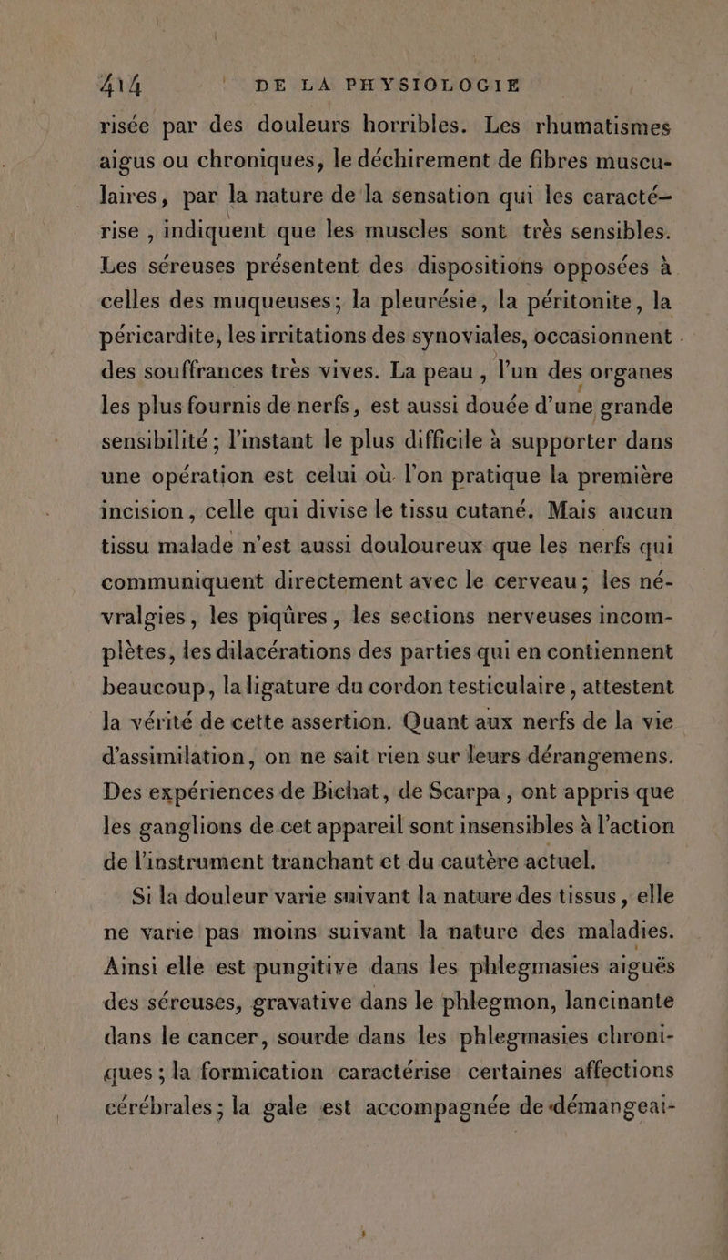 risée par des douleurs horribles. Les rhumatismes aigus ou chroniques, le déchirement de fibres muscu- laires, par la nature de la sensation qui les caracté- rise , indiquent que les muscles sont très sensibles. Les séreuses présentent des dispositions opposées à celles des muqueuses; la pleurésie, la péritonite, la péricardite, les irritations des synoviales, occasionnent . des souffrances tres vives. La peau, l'un des organes les plus fournis de nerfs, est aussi douée d’une grande sensibilité ; l'instant le plus difficile à supporter dans une opération est celui où l'on pratique la première incision , celle qui divise Le tissu cutané. Mais aucun tissu malade n’est aussi douloureux que les nerfs qui communiquent directement avec le cerveau; les né- vralgies, les piqûres, les sections nerveuses incom- plètes, les dilacérations des parties qui en contiennent beaucoup, la ligature du cordon testiculaire , attestent la vérité de cette assertion. Quant aux nerfs de la vie d’assimilation, on ne sait rien sur leurs dérangemens. Des expériences de Bichat, de Scarpa , ont appris que les ganglions de cet appareil sont insensibles à l'action de l'instrument tranchant et du cautère actuel. Si la douleur varie suivant la nature des tissus, elle ne varie pas moins suivant la nature des aa es Ainsi elle est pungitive dans les phlegmasies aiguës des séreuses, gravative dans le phlegmon, lancinante dans le cancer, sourde dans les phlegmasies chroni- ques ; la formication caractérise certaines affections cérébrales ; la gale est accompagnée de démangeai-