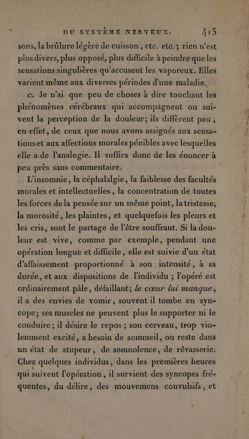 sons, la brûlure légère de cuisson , etc. etc.; rien n’est plus divers, plus opposé, plus difficile à peindre que les varient même aux diverses périodes d’une maladie. c. Je n’ai que peu de choses à dire touchant les phénomènes cérébraux qui accompagnent ou sui- vent la perception de la douleur; ils différent peu, en effet, de ceux que nous avons assignés aux sensa- tionset aux affections morales pénibles avec lesquelles peu près sans commentaire. L’insomnie, la céphalalgie, la faiblesse des facultés morales et intellectuelles , la concentration de toutes les forces dela pensée sur un même point, la tristesse, la morosité, les plaintes, et quelquefois les pleurs et les cris, sont le partage de l'être souffrant. Si la dou- leur est vive, comme par exemple, pendant une opération longue et difficile, elle est suivie d’un état d’affaissement proportionné à son intensité, à sa durée, et aux dispositions de l'individu ; Popéré est ordinairement pâle, défaillant; le cœur lui manque, il a des envies de vomir, souvent il tombe en syn- cope; ses muscles ne peuvent plus le supporter ni le conduire ; il désire le repos ; son cerveau, trop vio- lemment excité, a besoin de sommeil, ou reste dans un état de stupeur, de somnolence, de rêvasserie. Chez quelques individus, dans les prémières heures qui suivent l'opération , il survient des syncopes fré- quentes, du délire, des mouvemens convulsifs, et