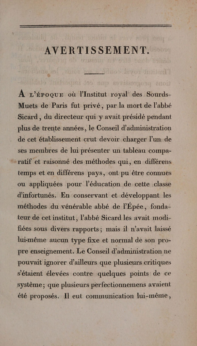 AVERTISSEMENT. À r’éroquEe où l'Institut royal des Sourds- Muets de Paris fut privé, par la mort de l’abbé Sicard , du directeur qui y avait présidé pendant plus de trente années, le Conseil d'administration de cet établissement crut devoir charger l’un de ses membres de lui présenter un tableau compa- ‘“ratif et raisonné des méthodes qui, en différens temps et en différens pays, ont pu être connues ou appliquées pour l’éducation de cette :classe d'infortunés. En conservant et développant les méthodes du vénérable abbé de l’'Épée, fonda- teur de cet institut, l’abbé Sicard les avait modi- fiées sous divers rapports; mais il n'avait laissé luimême aucun type fixe et normal de son pro- pre enseignement. Le Conseil d'administration ne pouvait ignorer d’ailleurs que plusieurs critiques s'étaient élevées contre quelques points de ce système; que plusieurs perfectionnemens avaient été proposés. Il eut communication lui-même,