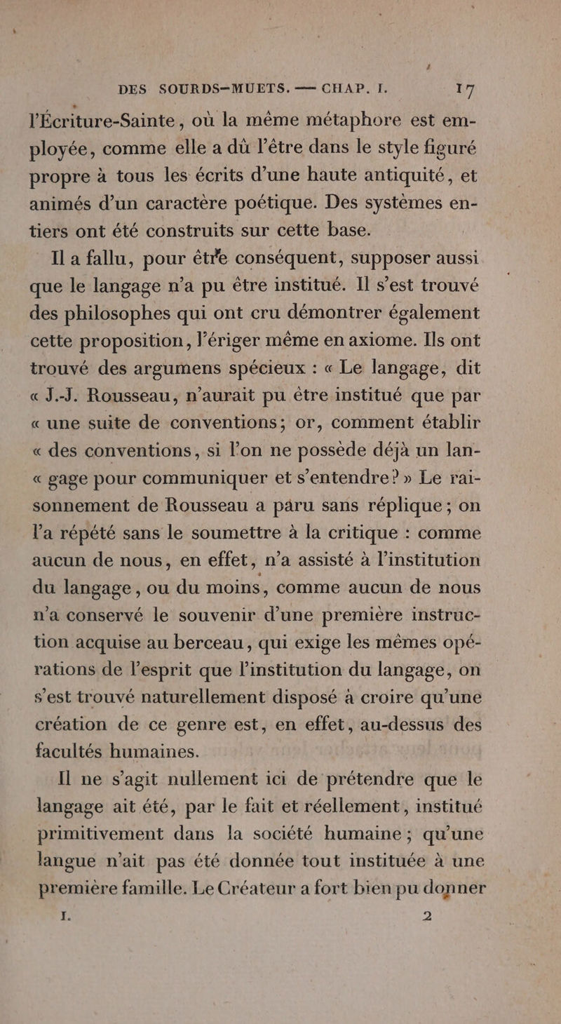 l'Écriture-Sainte , où la même métaphore est em- ployée, comme elle a dû l’être dans le style figuré propre à tous les écrits d’une haute antiquité, et animés d’un caractère poétique. Des systèmes en- tiers ont été construits sur cette base. Il a fallu, pour être conséquent, supposer aussi que le langage n’a pu être institué. Il s’est trouvé des philosophes qui ont cru démontrer également cette proposition, l’ériger même en axiome. Ils ont trouvé des argumens spécieux : « Le langage, dit « J.-J. Rousseau, n’aurait pu être institué que par « une suite de conventions; or, comment établir « des conventions, si l’on ne possède déjà un lan- « gage pour communiquer et s'entendre? » Le rai- sonnement de Rousseau a paru sans réplique ; on l'a répété sans le soumettre à la critique : comme aucun de nous, en effet, n’a assisté à l'institution du langage , ou du moins , Comme aucun de nous n’a conservé le souvenir d’une première instruc- tion acquise au berceau, qui exige les mêmes opé- rations de l'esprit que l'institution du langage, on s’est trouvé naturellement disposé à croire qu’une création de ce genre est, en effet, au-dessus des facultés humaines. Il ne s’agit nullement ici de prétendre que le langage ait été, par le fait et réellement, institué primitivement dans la société humaine ; qu'une langue n'ait pas été donnée tout instituée à une première famille. Le Créateur a fort bien pu donner I. 2