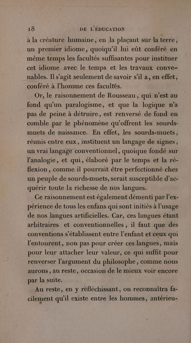 à la créature humaine, en la plaçant sur la terre , un premier idiome, quoiqu'il lui eût conféré en même temps les facultés suffisantes pour instituer cet idiome avec le temps et les travaux conve- nables. Il s’agit seulement de savoir s’il a, en effet, conféré à l’homme ces facultés. Or, le raisonnement de Rousseau, qui n’est au fond qu'un paralogisme, et que la logique ma pas de peine à détruire, est renversé de fond en comble par le phénomène qu’offrent les sourds- muets de naissance. En effet, les sourds-muets, réunis entre eux, instituent un langage de signes, un vrai langage conventionnel, quoique fondé sur l’analogie, et qui, élaboré par le temps et la ré- flexion, comme il pourrait être perfectionné chez un peuple de sourds-muets, serait susceptible d’ac- : quérir toute la richesse de nos langues. Ce raisonnement est également démenti par l’ex- périence de tous les enfans qui sont initiés à l’usage de nos langues artificielles. Car, ces langues étant arbitraires et conventionnelles , il faut que des conventions s'établissent entre l'enfant et ceux qui l'entourent, non pas pour créer ces langues, mais pour leur attacher leur valeur, ce qui suffit pour renverser l'argument du philosophe, comme nous aurons , au reste, occasion de le mieux voir encore par la suite. | Au reste, en y réfléchissant, on reconnaitra fa- cilement qu’il existe entre les hommes, antérieu-