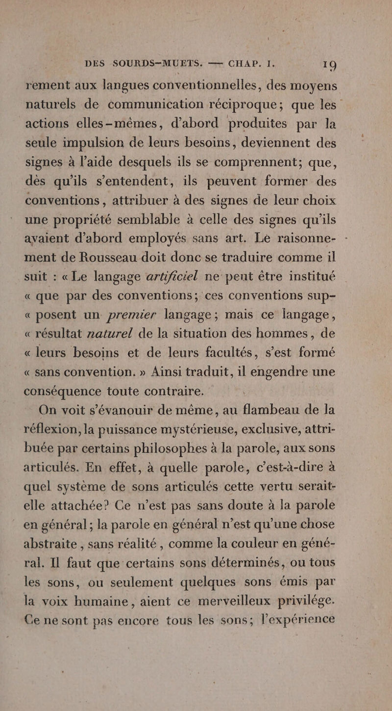 rement aux langues conventionnelles, des moyens naturels de Communication réciproque; que les actions elles-mêmes, d’abord produites par la seule impulsion de leurs besoins, deviennent des signes à l’aide desquels ils se comprennent; que, dès qu’ils s’entendent, ils peuvent former des conventions , attribuer à des signes de leur choix une propriété semblable à celle des signes qu'ils avaient d’abord employés sans art. Le raisonne- ment de Rousseau doit donc se traduire comme il suit : « Le langage artificiel ne pent être institué « que par des conventions; ces conventions sup- « posent un premier langage; mais ce langage, « résultat z2aturel de la situation des hommes, de « leurs besoins et de leurs facultés, s’est formé « sans convention. » Ainsi traduit, il engendre une conséquence toute contraire. On voit s’'évanouir de même, au flambeau de la réflexion, la puissance mystérieuse, exclusive, attri- buée par certains philosophes à la parole, aux sons articulés. En effet, à quelle parole, c’est-à-dire à quel système de sons articulés cette vertu serait- elle attachée? Ce n’est pas sans doute à la parole en général ; la parole en général n’est qu’une chose abstraite , sans réalité, comme la couleur en géné- ral. Il faut que certains sons déterminés, ou tous les sons, ou seulement quelques sons émis par la voix humaine , aient ce merveilleux privilége. Ce ne sont pas encore tous les sons; l'expérience