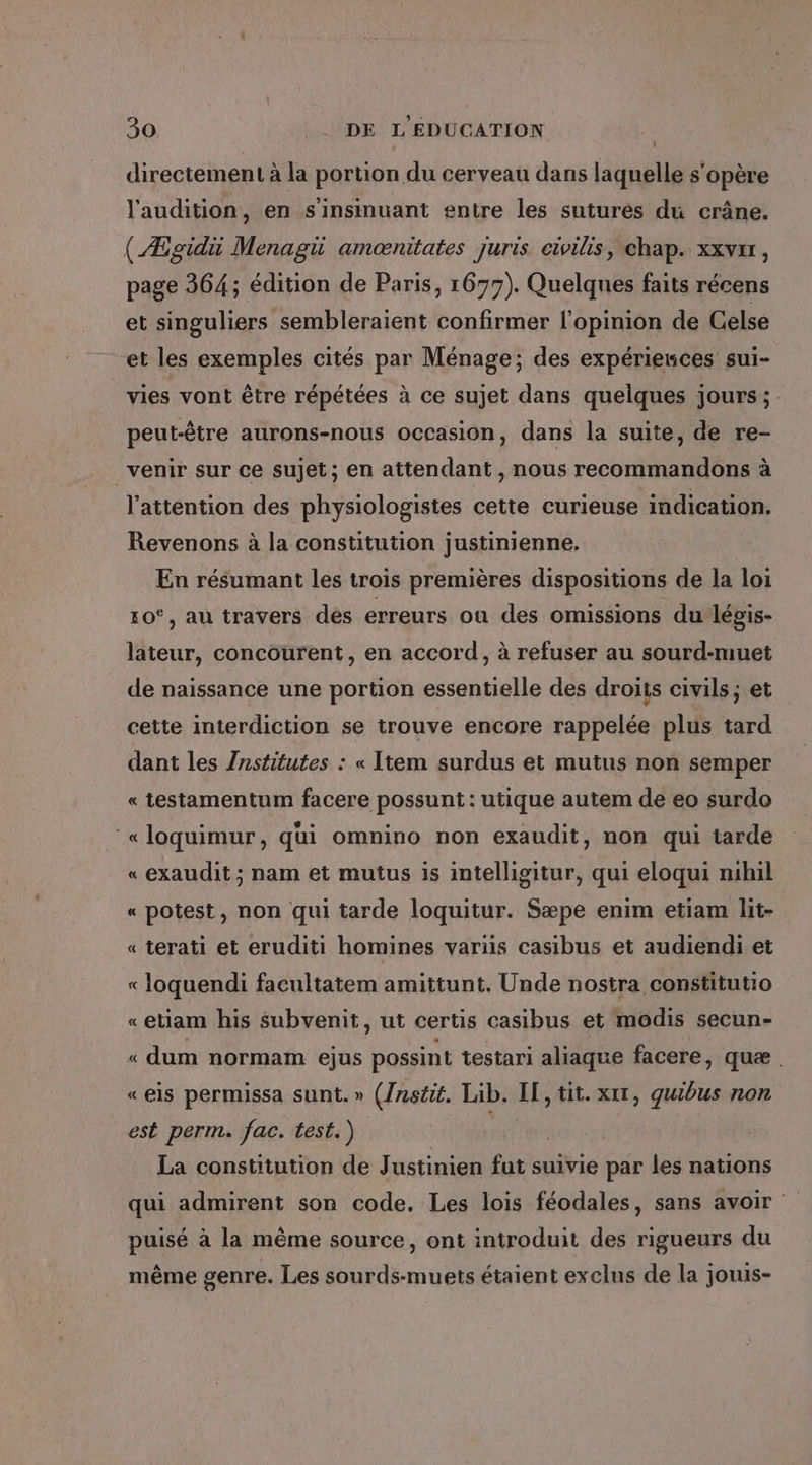 directement à la portion du cerveau dans laquelle s'opère l'audition, en s'insinuant entre les suturés du crâne. (Ægidiü Menagii amænitates Juris civilis, chap. xxvxr, page 364; édition de Paris, 1677). Quelques faits récens et singuliers sembleraient confirmer l'opinion de Celse et les exemples cités par Ménage; des expériences sui- vies vont être répétées à ce sujet dans quelques jours ; peut-être aurons-nous occasion, dans la suite, de re- venir sur ce sujet; en attendant , nous recommandons à l'attention des physiologistes cette curieuse indication. Revenons à la constitution justinienne, En résumant les trois premières dispositions de la loi 10°, au travers des erreurs ou des omissions du-légis- lateur, concourent, en accord, à refuser au sourd-muet de naissance une portion essentielle des droits civils; et cette interdiction se trouve encore rappelée plus tard dant les Znstitutes : « Item surdus et mutus non semper « testamentum facere possunt : utique autem de eo surdo ‘«loquimur, qui omnino non exaudit, non qui tarde « exaudit ; nam et mutus is intelligitur, qui eloqui nihil « potest, non qui tarde loquitur. Sæpe enim etiam lit- « terati et eruditi homines variis casibus et audiendi et « loquendi facultatem amittunt. Unde nostra constitutio «etiam his subvenit, ut certis casibus et modis secun- « dum normam ejus possint testari aliaque facere, quæ «eis permissa sunt.» (/nstit. Lib. IE, tit. xt, quibus non est perm. fac. test.) La constitution de Justinien fut suivie par les nations qui admirent son code, Les lois féodales, sans avoir puisé à la même source, ont introduit des rigueurs du même genre. Les sourds-muets étaient exclus de la jouis-