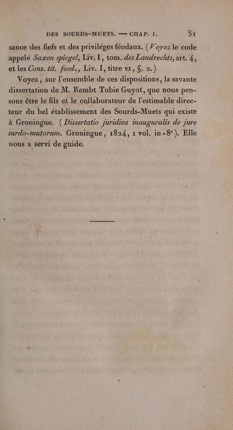 sance des fiefs et des priviléges féodaux. ( Voyez’ le code appelé Saxen spiegel, Liv. I, tom. des Landrechts, art. 4, et les Cons. tit. feod., Liv. I, titre vi, $. 2.) Voyez, sur l'ensemble de ces dispositions, la savante dissertation de M. Rembt Tobie Guyot, que nous pen- sons être le fils et le collaborateur de l’estimable direc- teur du bel établissement des Sourds-Muets qui existe à Groningue. ( Dissertatio juridica inauguralis de jure surdo-mutorum. Groningue, 1824, 1 vol, in- -8°). Elle nous a servi de guide.