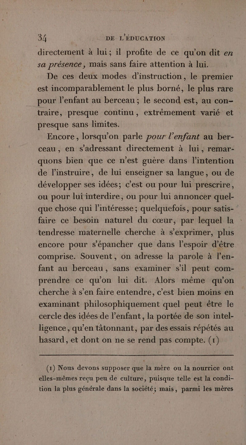 directement à lui; il profite de ce qu’on dit er sa présence, mais sans faire attention à lui. De ces deux modes d'instruction, le premier est incomparablement le plus borné, le plus rare pour l'enfant au berceau ; le second est, au con- traire, presque continu, extrêmement varié et presque sans limites. Encore, lorsqu'on parle pour l’enfant au ber- ceau , en s'adressant directement à lui, remar- quons bien que ce n'est guère dans l'intention de l’instruire, de lui enseigner sa langue, ou de développer ses idées; c’est ou pour lui prescrire, ou pour lui interdire, ou pour lui annoncer quel- que chose qui l'intéresse ; quelquefois, pour satis- faire ce besoin naturel du cœur, par lequel la tendresse maternelle cherche à s'exprimer, plus encore pour s’épancher que dans l'espoir d’être. comprise. Souvent, on adresse la parole à l’en- fant au berceau, sans examiner s’il peut com- prendre ce qu'on lui dit. Alors même qu'on cherche à s’en faire entendre, c’est bien moins en examinant philosophiquement quel peut être le cercle des idées de l’enfant, la portée de son intel- ligence, qu’en tâtonnant, par des essais répétés au hasard , et dont on ne se rend pas compte. (tr) (1) Nous devons supposer que la mère ou la nourrice ont elles-mêmes recu peu de culture, puisque telle est la condi- tion la plus générale dans la société; mais, parmi les mères