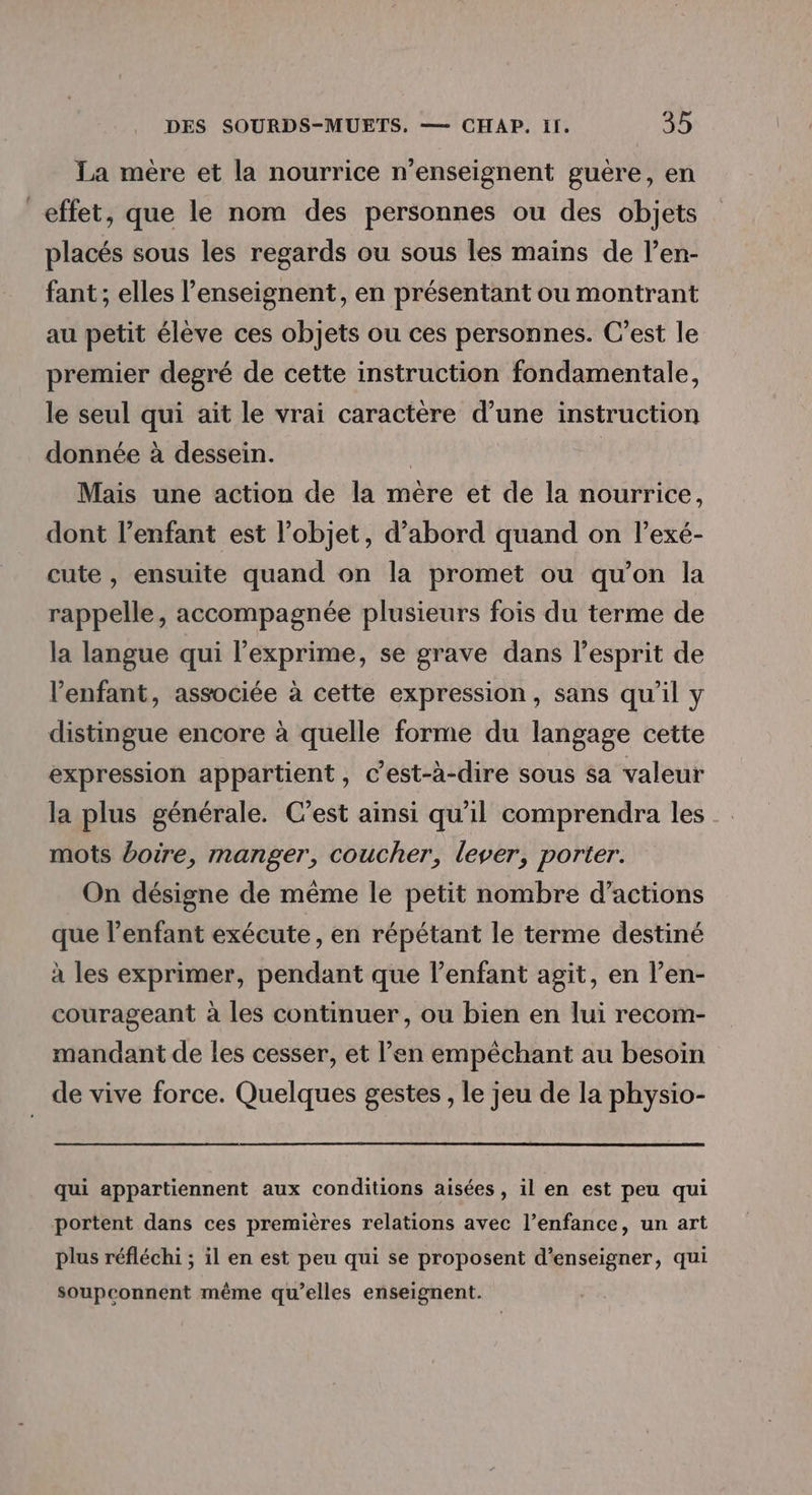 La mère et la nourrice n’enseignent guère, en effet, que le nom des personnes ou des objets placés sous les regards ou sous les mains de l’en- fant ; elles l’enseignent, en présentant ou montrant au petit élève ces objets ou ces personnes. C’est le premier degré de cette instruction fondamentale, le seul qui ait le vrai caractère d’une instruction donnée à dessein. - | Mais une action de la mère et de la nourrice, dont l’enfant est l’objet, d’abord quand on l’exé- cute , ensuite quand on la promet ou qu’on la rappelle, accompagnée plusieurs fois du terme de la langue qui l’exprime, se grave dans l’esprit de l'enfant, associée à cette expression, sans qu’il y distingue encore à quelle forme du langage cette expression appartient, c’est-à-dire sous sa valeur la plus générale. C’est ainsi qu'il comprendra les mots boire, manger, coucher, lever, porter. On désigne de même le petit nombre d'actions que l'enfant exécute, en répétant le terme destiné à les exprimer, pendant que l’enfant agit, en l’en- courageant à les continuer, ou bien en lui recom- mandant de les cesser, et l’en empêchant au besoin de vive force. Quelques gestes , le jeu de la physio- qui appartiennent aux conditions aisées, il en est peu qui portent dans ces premières relations avec l’enfance, un art plus réfléchi ; il en est peu qui se proposent d'enseigner, qui soupconnent même qu’elles enseignent.