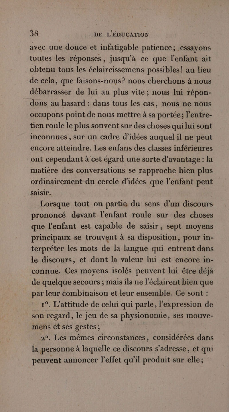 {l 38 __ DE L'ÉDUCATION avec une douce et infatigable patience; essayons toutes les réponses, jusqu’à ce que l'enfant ait obtenu tous les éclaircissemens possibles! au lieu de cela, que faisons-nous? nous cherchons à nous débarrasser de lui au plus vite; nous lui répon- dons au hasard : dans tous les cas, nous ne nous occupons point de nous mettre à sa portée; l’entre- tien roule le plus souvent sur des choses qui lui sont inconnues , sur un cadre d'idées auquel il ne peut encore atteindre. Les enfans des classes inférieures ont cependant à'cet égard une sorte d'avantage : la matière des conversations se rapproche bien plus ordinairement du cercle d'idées que l'enfant peut saisir. à jh: Lorsque tout ou partie du sens d’un discours prononcé devant l'enfant roule sur des choses que l'enfant est capable de saisir, sept moyens principaux se trouvent à sa disposition, pour in- terpréter les mots de la langue qui entrent dans le discours, et dont la valeur lui est encore in- connue. Ces moyens isolés peuvent lui être déjà de quelque secours ; mais ils ne l’éclairent bien que par leur combinaison et leur ensemble. Ce sont : 1°. L’attitude de celui qui parle, l'expression de son regard, le jeu de sa physionomie, ses mouve- mens et ses gestes ; 2°, Les mêmes circonstances, considérées dans la personne à laquelle ce discours s'adresse, et qui peuvent annoncer l'effet qu'il produit sur elle;