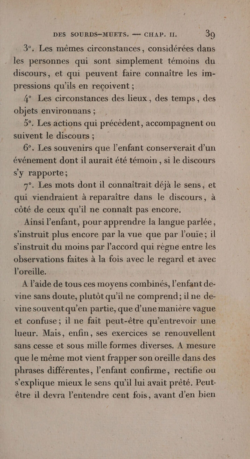 3°. Les mêmes circonstances, considérées dans les personnes qui sont simplement témoins du discours, et qui peuvent faire connaître les im- pressions qu'ils en reçoivent ; 4° Les circonstances des lieux, des temps, des objets environuans ; | | 5°. Les actions qui précèdent, accompagnent ou suivent le discours ; 6°. Les souvenirs que l’enfant conserverait d’un événement dont il aurait été témoin , si le discours S'y rapporte ; 7°. Les mots dont il connaïtrait déjà le sens, et qui viendraient à reparaitre dans le discours, à côté de ceux qu’il ne connaît pas encore. Ainsi l’enfant, pour apprendre la langue parlée, s’instruit plus encore par la vue que par l’ouie; il s’instruit du moins par l’accord qui règne entre les observations faites à la fois avec le regard et avec l'oreille. A l’aide de tous ces moyens combinés, l'enfant de- vine sans doute, plutôt qu’il ne comprend; ilne de- vine souventqu’en partie, que d’une manière vague et confuse ; il ne fait peut-être qu’entrevoir une lueur. Mais, enfin, ses exercices se renouvellent sans cesse et sous mille formes diverses. À mesure que le même mot vient frapper son oreille dans des phrases différentes, l'enfant confirme, rectifie ou s'explique mieux le sens qu’il lui avait prêté. Peut- être il devra l’entendre cent fois, avant d’en bien